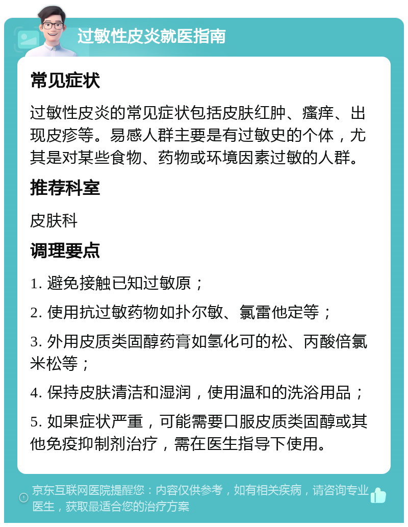 过敏性皮炎就医指南 常见症状 过敏性皮炎的常见症状包括皮肤红肿、瘙痒、出现皮疹等。易感人群主要是有过敏史的个体，尤其是对某些食物、药物或环境因素过敏的人群。 推荐科室 皮肤科 调理要点 1. 避免接触已知过敏原； 2. 使用抗过敏药物如扑尔敏、氯雷他定等； 3. 外用皮质类固醇药膏如氢化可的松、丙酸倍氯米松等； 4. 保持皮肤清洁和湿润，使用温和的洗浴用品； 5. 如果症状严重，可能需要口服皮质类固醇或其他免疫抑制剂治疗，需在医生指导下使用。