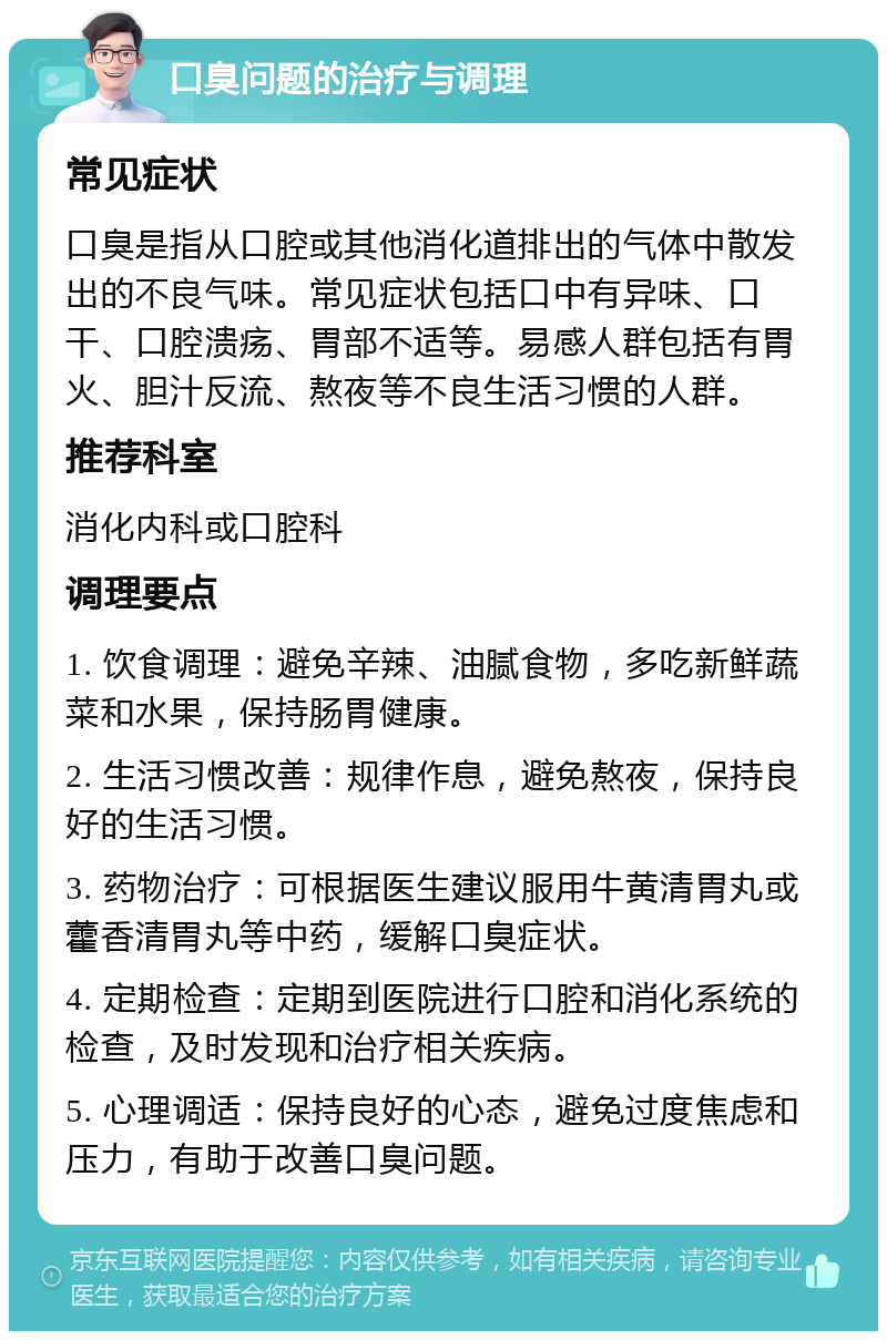 口臭问题的治疗与调理 常见症状 口臭是指从口腔或其他消化道排出的气体中散发出的不良气味。常见症状包括口中有异味、口干、口腔溃疡、胃部不适等。易感人群包括有胃火、胆汁反流、熬夜等不良生活习惯的人群。 推荐科室 消化内科或口腔科 调理要点 1. 饮食调理：避免辛辣、油腻食物，多吃新鲜蔬菜和水果，保持肠胃健康。 2. 生活习惯改善：规律作息，避免熬夜，保持良好的生活习惯。 3. 药物治疗：可根据医生建议服用牛黄清胃丸或藿香清胃丸等中药，缓解口臭症状。 4. 定期检查：定期到医院进行口腔和消化系统的检查，及时发现和治疗相关疾病。 5. 心理调适：保持良好的心态，避免过度焦虑和压力，有助于改善口臭问题。