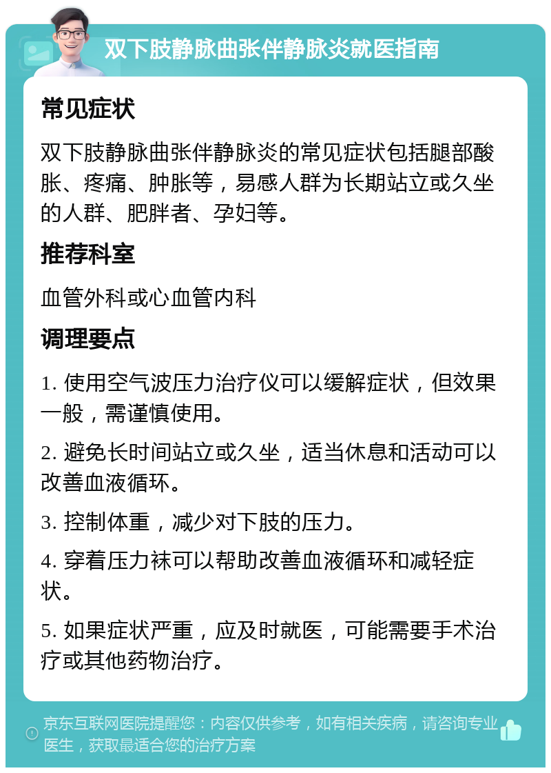 双下肢静脉曲张伴静脉炎就医指南 常见症状 双下肢静脉曲张伴静脉炎的常见症状包括腿部酸胀、疼痛、肿胀等，易感人群为长期站立或久坐的人群、肥胖者、孕妇等。 推荐科室 血管外科或心血管内科 调理要点 1. 使用空气波压力治疗仪可以缓解症状，但效果一般，需谨慎使用。 2. 避免长时间站立或久坐，适当休息和活动可以改善血液循环。 3. 控制体重，减少对下肢的压力。 4. 穿着压力袜可以帮助改善血液循环和减轻症状。 5. 如果症状严重，应及时就医，可能需要手术治疗或其他药物治疗。