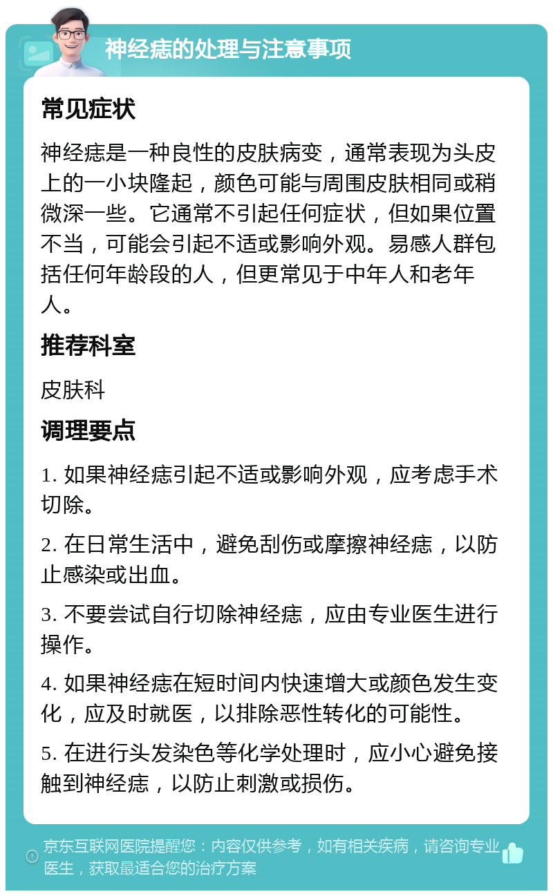 神经痣的处理与注意事项 常见症状 神经痣是一种良性的皮肤病变，通常表现为头皮上的一小块隆起，颜色可能与周围皮肤相同或稍微深一些。它通常不引起任何症状，但如果位置不当，可能会引起不适或影响外观。易感人群包括任何年龄段的人，但更常见于中年人和老年人。 推荐科室 皮肤科 调理要点 1. 如果神经痣引起不适或影响外观，应考虑手术切除。 2. 在日常生活中，避免刮伤或摩擦神经痣，以防止感染或出血。 3. 不要尝试自行切除神经痣，应由专业医生进行操作。 4. 如果神经痣在短时间内快速增大或颜色发生变化，应及时就医，以排除恶性转化的可能性。 5. 在进行头发染色等化学处理时，应小心避免接触到神经痣，以防止刺激或损伤。