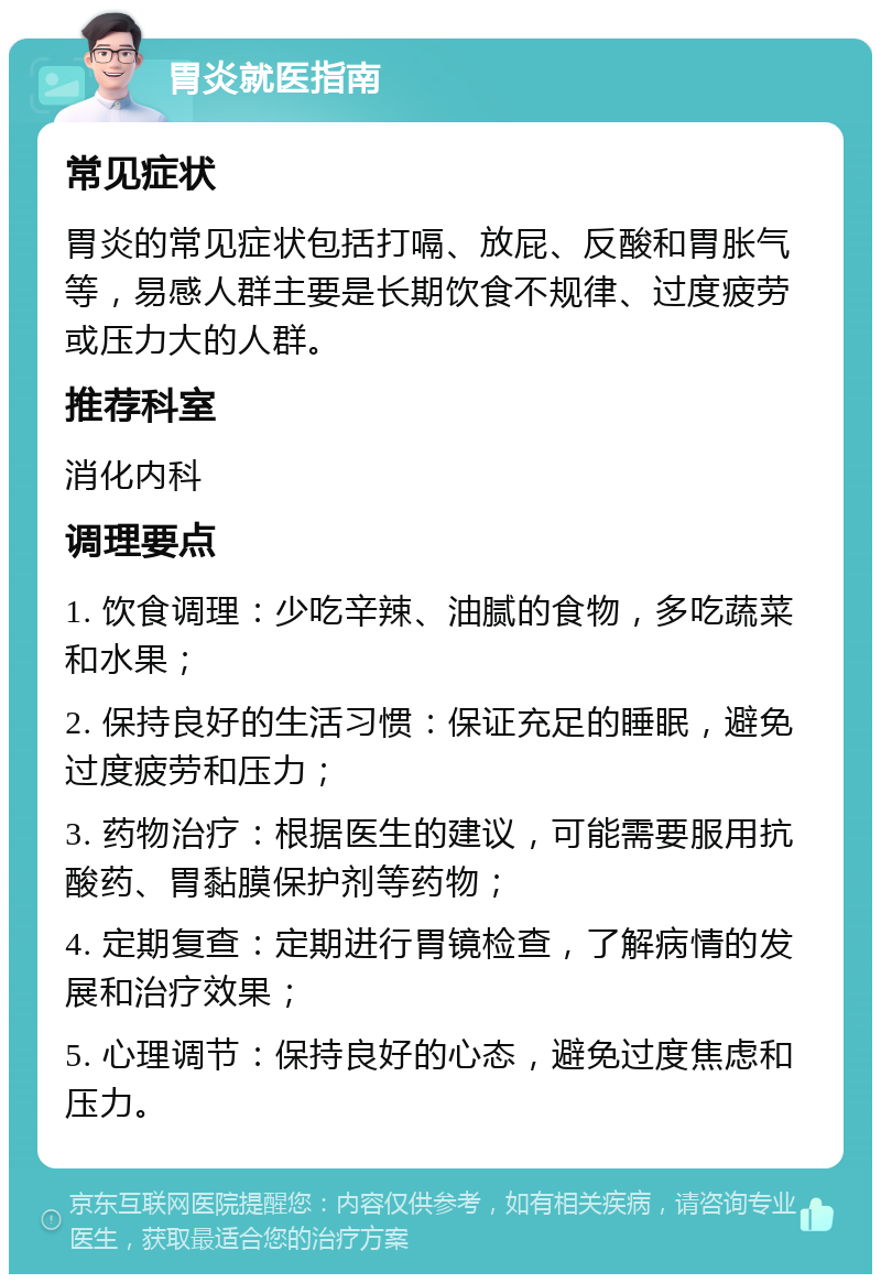 胃炎就医指南 常见症状 胃炎的常见症状包括打嗝、放屁、反酸和胃胀气等，易感人群主要是长期饮食不规律、过度疲劳或压力大的人群。 推荐科室 消化内科 调理要点 1. 饮食调理：少吃辛辣、油腻的食物，多吃蔬菜和水果； 2. 保持良好的生活习惯：保证充足的睡眠，避免过度疲劳和压力； 3. 药物治疗：根据医生的建议，可能需要服用抗酸药、胃黏膜保护剂等药物； 4. 定期复查：定期进行胃镜检查，了解病情的发展和治疗效果； 5. 心理调节：保持良好的心态，避免过度焦虑和压力。