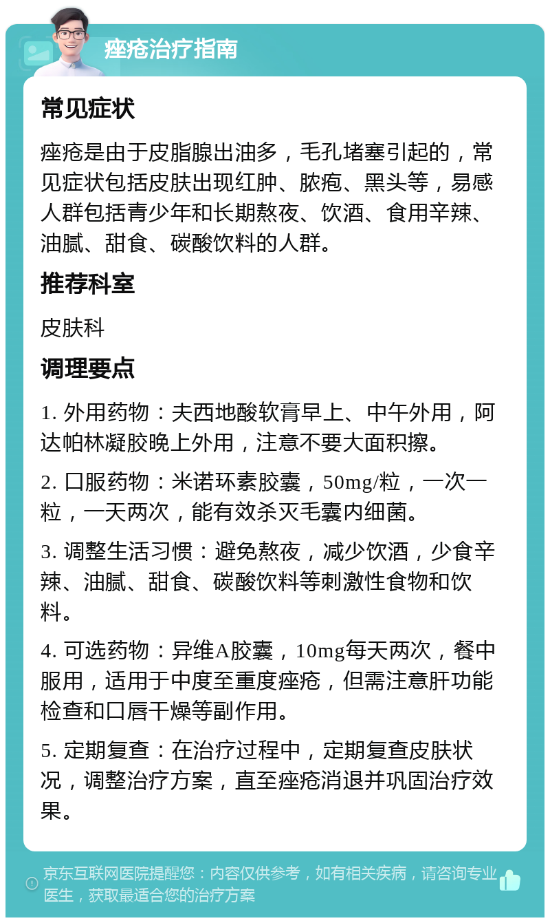 痤疮治疗指南 常见症状 痤疮是由于皮脂腺出油多，毛孔堵塞引起的，常见症状包括皮肤出现红肿、脓疱、黑头等，易感人群包括青少年和长期熬夜、饮酒、食用辛辣、油腻、甜食、碳酸饮料的人群。 推荐科室 皮肤科 调理要点 1. 外用药物：夫西地酸软膏早上、中午外用，阿达帕林凝胶晚上外用，注意不要大面积擦。 2. 口服药物：米诺环素胶囊，50mg/粒，一次一粒，一天两次，能有效杀灭毛囊内细菌。 3. 调整生活习惯：避免熬夜，减少饮酒，少食辛辣、油腻、甜食、碳酸饮料等刺激性食物和饮料。 4. 可选药物：异维A胶囊，10mg每天两次，餐中服用，适用于中度至重度痤疮，但需注意肝功能检查和口唇干燥等副作用。 5. 定期复查：在治疗过程中，定期复查皮肤状况，调整治疗方案，直至痤疮消退并巩固治疗效果。