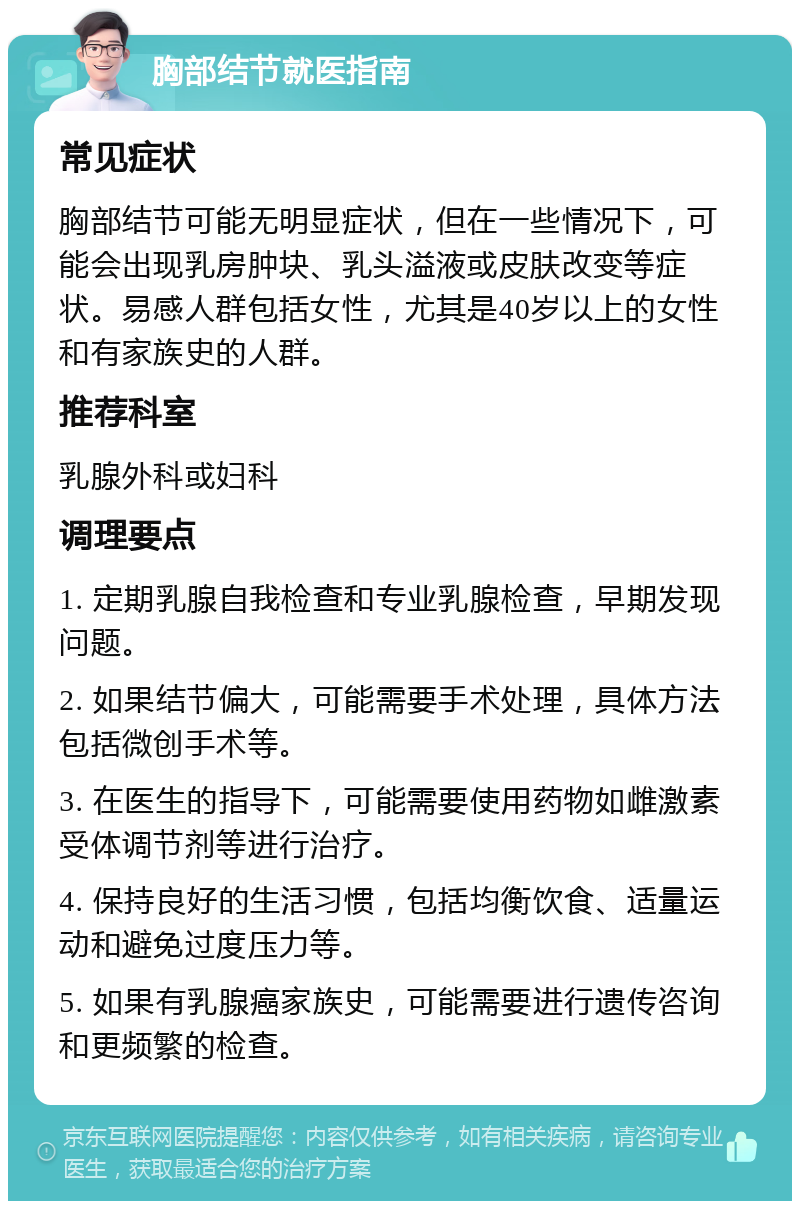 胸部结节就医指南 常见症状 胸部结节可能无明显症状，但在一些情况下，可能会出现乳房肿块、乳头溢液或皮肤改变等症状。易感人群包括女性，尤其是40岁以上的女性和有家族史的人群。 推荐科室 乳腺外科或妇科 调理要点 1. 定期乳腺自我检查和专业乳腺检查，早期发现问题。 2. 如果结节偏大，可能需要手术处理，具体方法包括微创手术等。 3. 在医生的指导下，可能需要使用药物如雌激素受体调节剂等进行治疗。 4. 保持良好的生活习惯，包括均衡饮食、适量运动和避免过度压力等。 5. 如果有乳腺癌家族史，可能需要进行遗传咨询和更频繁的检查。