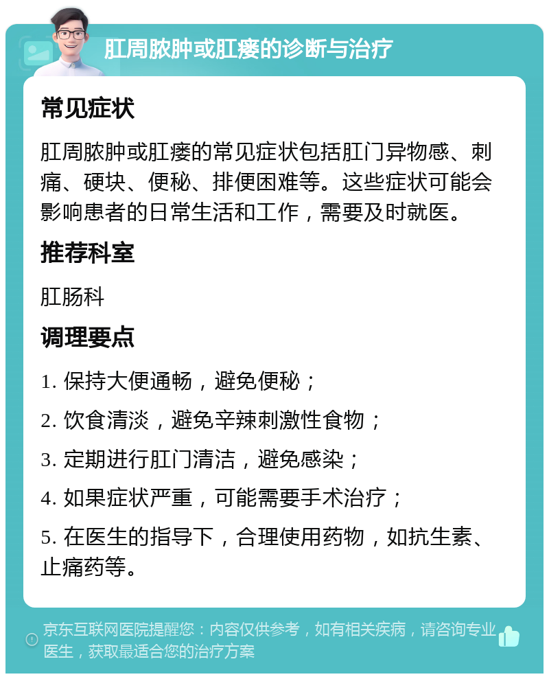 肛周脓肿或肛瘘的诊断与治疗 常见症状 肛周脓肿或肛瘘的常见症状包括肛门异物感、刺痛、硬块、便秘、排便困难等。这些症状可能会影响患者的日常生活和工作，需要及时就医。 推荐科室 肛肠科 调理要点 1. 保持大便通畅，避免便秘； 2. 饮食清淡，避免辛辣刺激性食物； 3. 定期进行肛门清洁，避免感染； 4. 如果症状严重，可能需要手术治疗； 5. 在医生的指导下，合理使用药物，如抗生素、止痛药等。