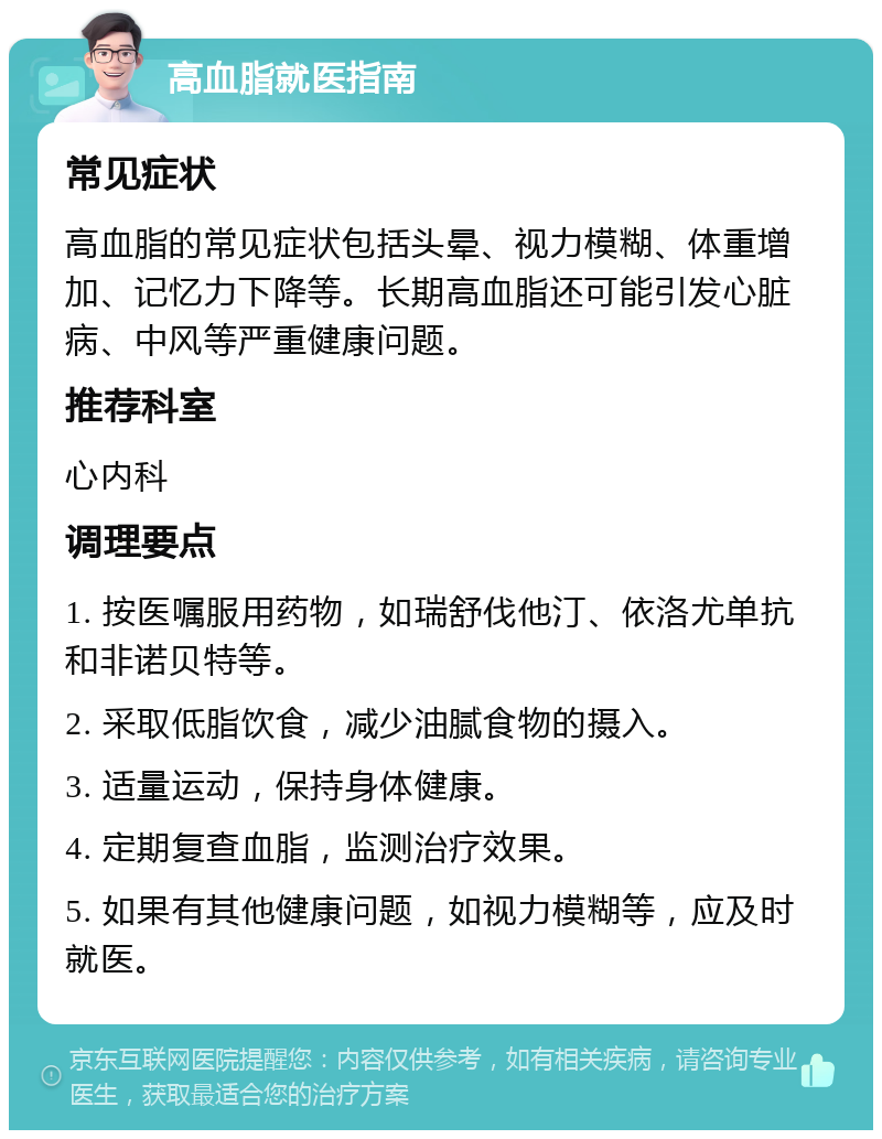 高血脂就医指南 常见症状 高血脂的常见症状包括头晕、视力模糊、体重增加、记忆力下降等。长期高血脂还可能引发心脏病、中风等严重健康问题。 推荐科室 心内科 调理要点 1. 按医嘱服用药物，如瑞舒伐他汀、依洛尤单抗和非诺贝特等。 2. 采取低脂饮食，减少油腻食物的摄入。 3. 适量运动，保持身体健康。 4. 定期复查血脂，监测治疗效果。 5. 如果有其他健康问题，如视力模糊等，应及时就医。