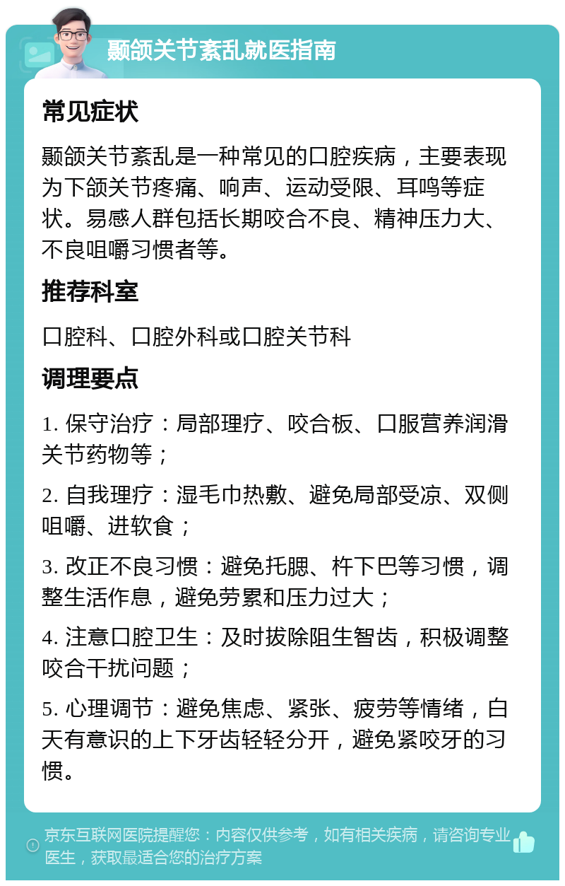 颞颌关节紊乱就医指南 常见症状 颞颌关节紊乱是一种常见的口腔疾病，主要表现为下颌关节疼痛、响声、运动受限、耳鸣等症状。易感人群包括长期咬合不良、精神压力大、不良咀嚼习惯者等。 推荐科室 口腔科、口腔外科或口腔关节科 调理要点 1. 保守治疗：局部理疗、咬合板、口服营养润滑关节药物等； 2. 自我理疗：湿毛巾热敷、避免局部受凉、双侧咀嚼、进软食； 3. 改正不良习惯：避免托腮、杵下巴等习惯，调整生活作息，避免劳累和压力过大； 4. 注意口腔卫生：及时拔除阻生智齿，积极调整咬合干扰问题； 5. 心理调节：避免焦虑、紧张、疲劳等情绪，白天有意识的上下牙齿轻轻分开，避免紧咬牙的习惯。