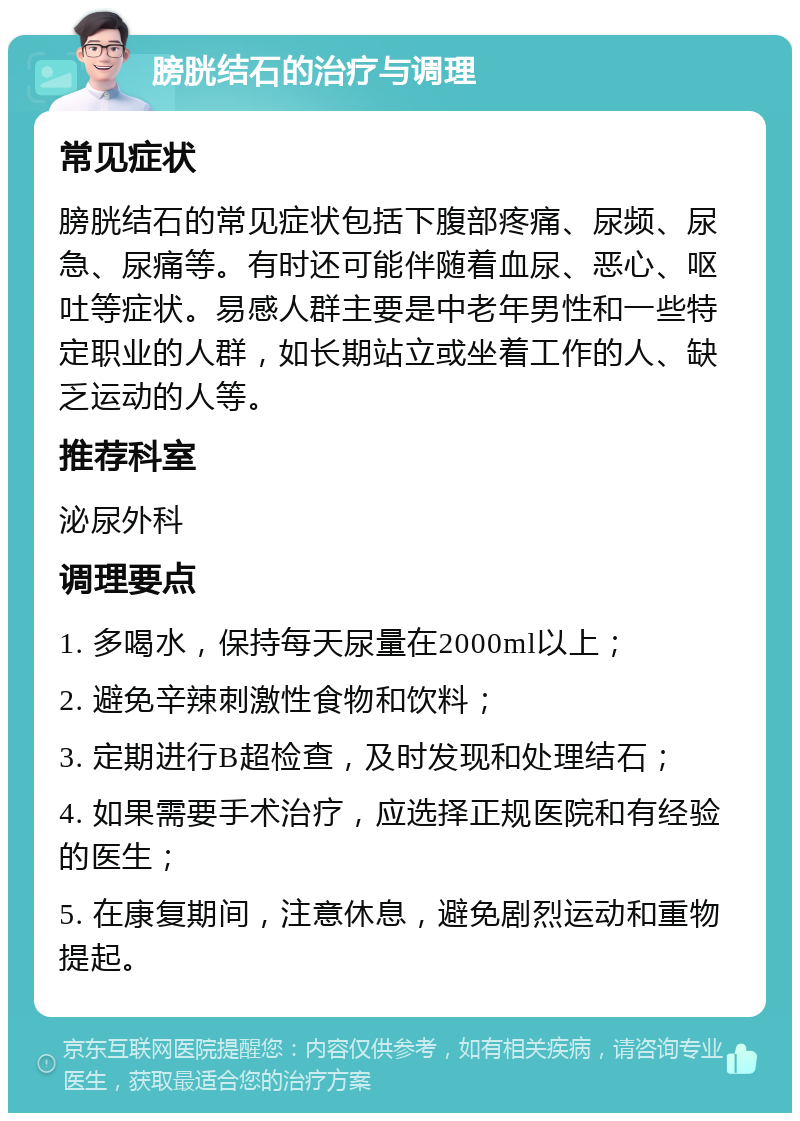 膀胱结石的治疗与调理 常见症状 膀胱结石的常见症状包括下腹部疼痛、尿频、尿急、尿痛等。有时还可能伴随着血尿、恶心、呕吐等症状。易感人群主要是中老年男性和一些特定职业的人群，如长期站立或坐着工作的人、缺乏运动的人等。 推荐科室 泌尿外科 调理要点 1. 多喝水，保持每天尿量在2000ml以上； 2. 避免辛辣刺激性食物和饮料； 3. 定期进行B超检查，及时发现和处理结石； 4. 如果需要手术治疗，应选择正规医院和有经验的医生； 5. 在康复期间，注意休息，避免剧烈运动和重物提起。