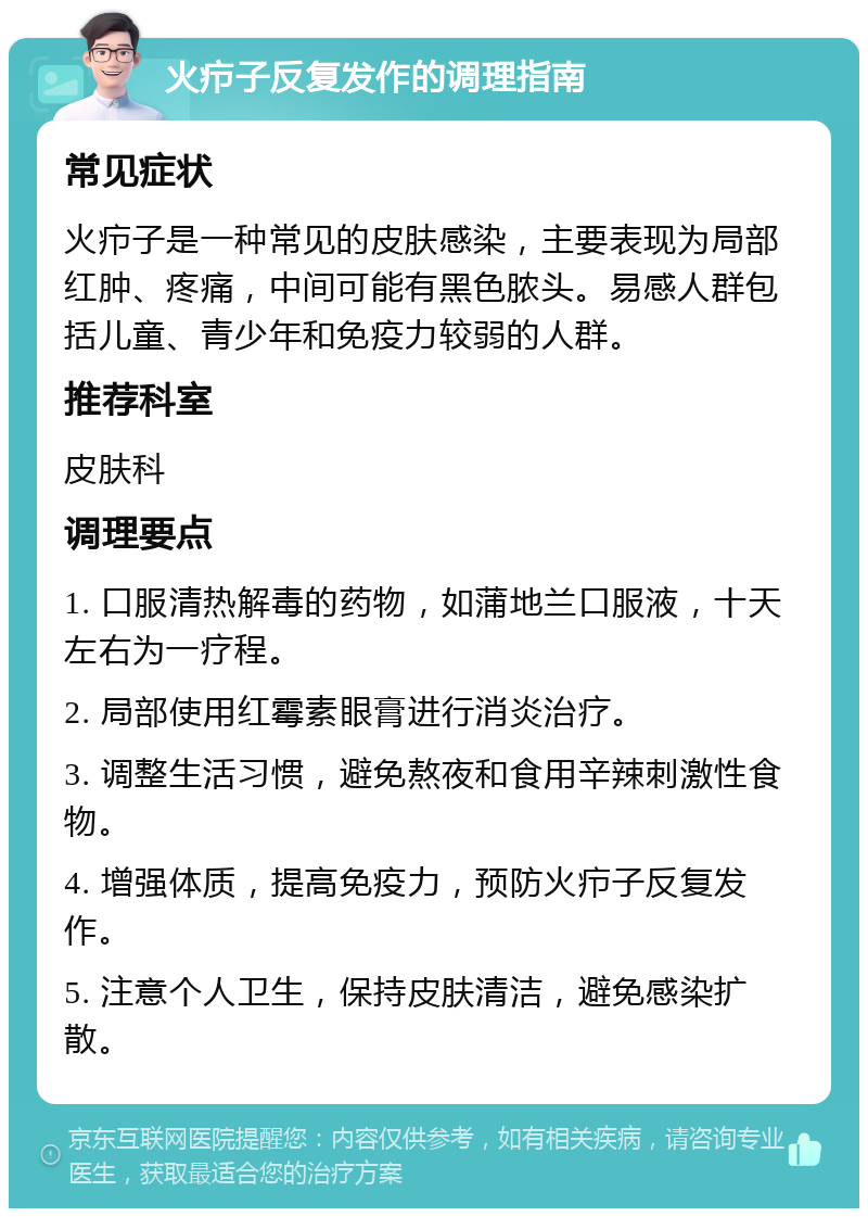 火疖子反复发作的调理指南 常见症状 火疖子是一种常见的皮肤感染，主要表现为局部红肿、疼痛，中间可能有黑色脓头。易感人群包括儿童、青少年和免疫力较弱的人群。 推荐科室 皮肤科 调理要点 1. 口服清热解毒的药物，如蒲地兰口服液，十天左右为一疗程。 2. 局部使用红霉素眼膏进行消炎治疗。 3. 调整生活习惯，避免熬夜和食用辛辣刺激性食物。 4. 增强体质，提高免疫力，预防火疖子反复发作。 5. 注意个人卫生，保持皮肤清洁，避免感染扩散。