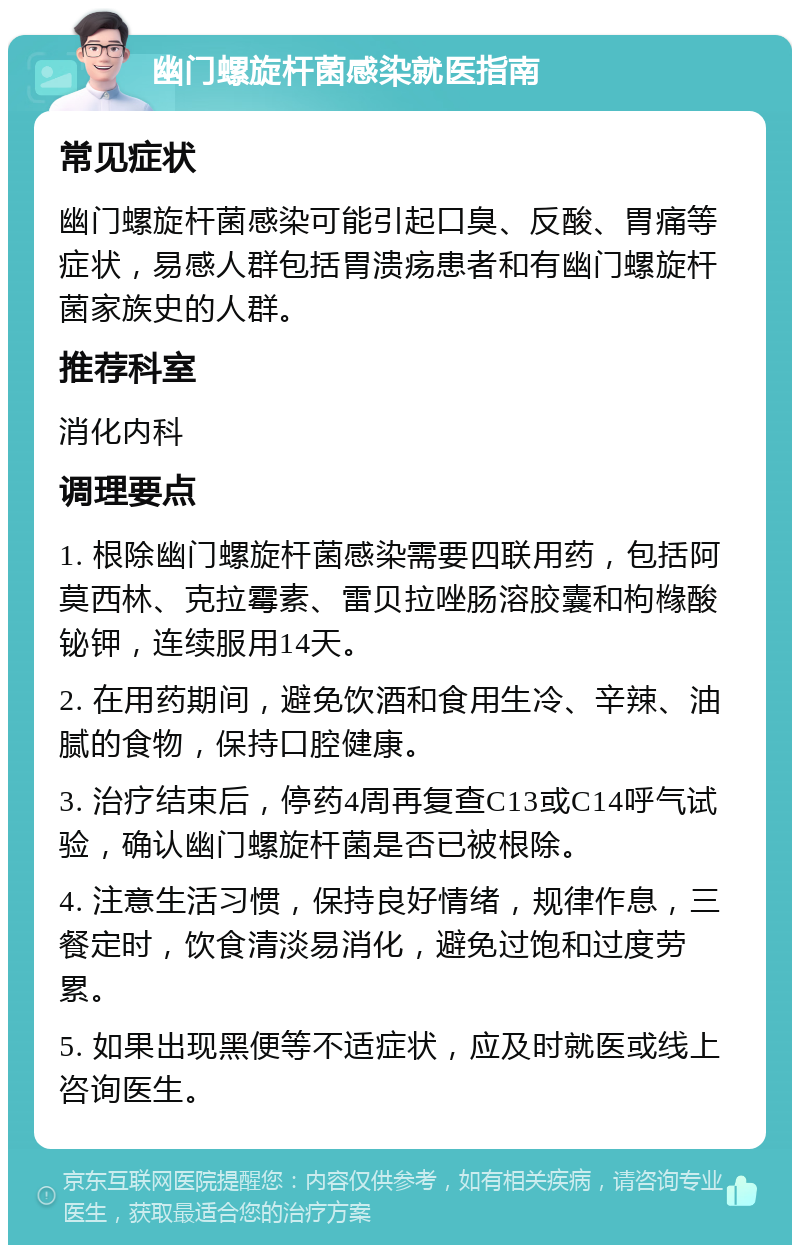 幽门螺旋杆菌感染就医指南 常见症状 幽门螺旋杆菌感染可能引起口臭、反酸、胃痛等症状，易感人群包括胃溃疡患者和有幽门螺旋杆菌家族史的人群。 推荐科室 消化内科 调理要点 1. 根除幽门螺旋杆菌感染需要四联用药，包括阿莫西林、克拉霉素、雷贝拉唑肠溶胶囊和枸橼酸铋钾，连续服用14天。 2. 在用药期间，避免饮酒和食用生冷、辛辣、油腻的食物，保持口腔健康。 3. 治疗结束后，停药4周再复查C13或C14呼气试验，确认幽门螺旋杆菌是否已被根除。 4. 注意生活习惯，保持良好情绪，规律作息，三餐定时，饮食清淡易消化，避免过饱和过度劳累。 5. 如果出现黑便等不适症状，应及时就医或线上咨询医生。