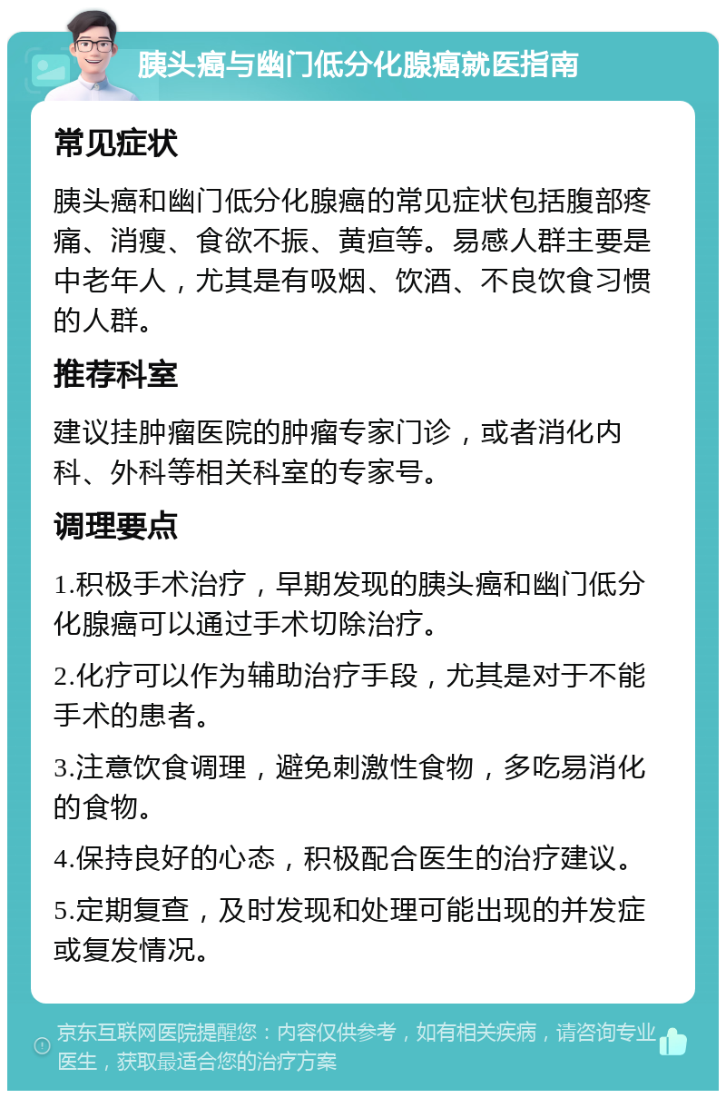 胰头癌与幽门低分化腺癌就医指南 常见症状 胰头癌和幽门低分化腺癌的常见症状包括腹部疼痛、消瘦、食欲不振、黄疸等。易感人群主要是中老年人，尤其是有吸烟、饮酒、不良饮食习惯的人群。 推荐科室 建议挂肿瘤医院的肿瘤专家门诊，或者消化内科、外科等相关科室的专家号。 调理要点 1.积极手术治疗，早期发现的胰头癌和幽门低分化腺癌可以通过手术切除治疗。 2.化疗可以作为辅助治疗手段，尤其是对于不能手术的患者。 3.注意饮食调理，避免刺激性食物，多吃易消化的食物。 4.保持良好的心态，积极配合医生的治疗建议。 5.定期复查，及时发现和处理可能出现的并发症或复发情况。