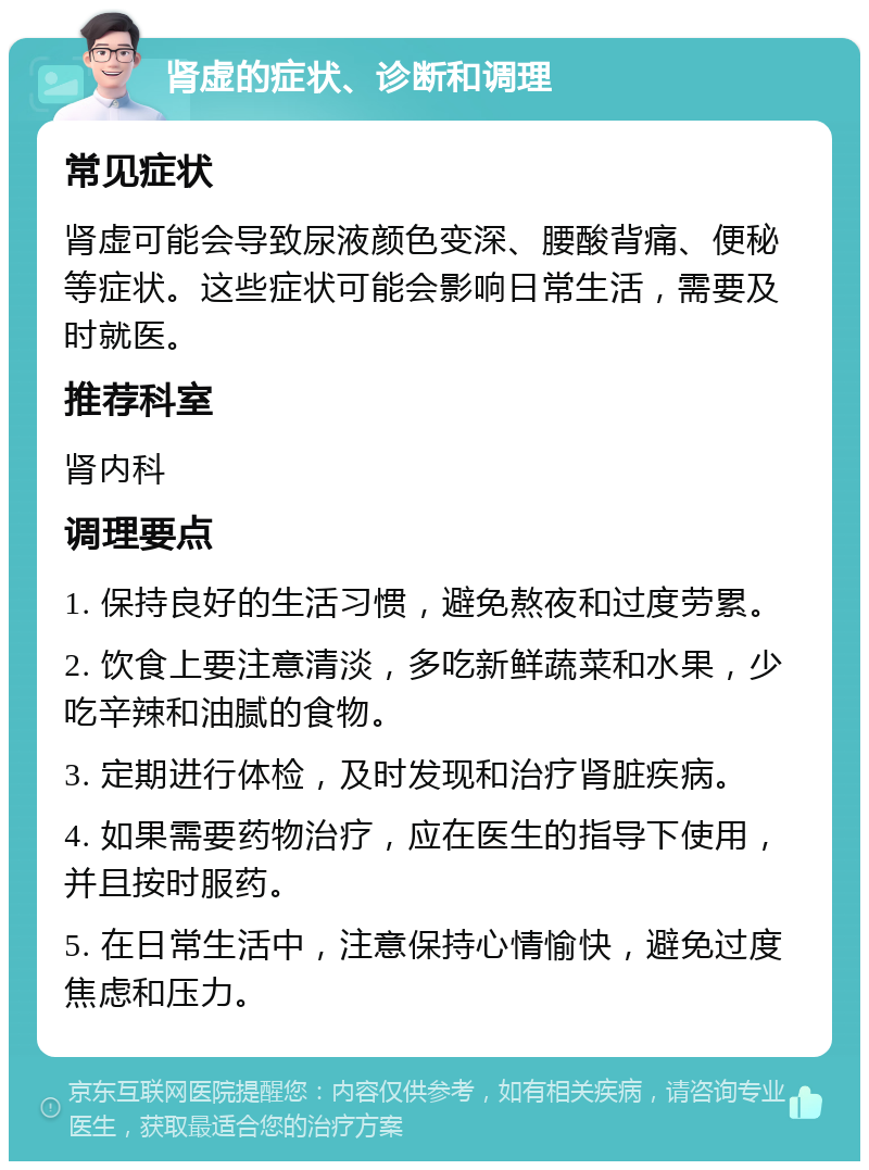 肾虚的症状、诊断和调理 常见症状 肾虚可能会导致尿液颜色变深、腰酸背痛、便秘等症状。这些症状可能会影响日常生活，需要及时就医。 推荐科室 肾内科 调理要点 1. 保持良好的生活习惯，避免熬夜和过度劳累。 2. 饮食上要注意清淡，多吃新鲜蔬菜和水果，少吃辛辣和油腻的食物。 3. 定期进行体检，及时发现和治疗肾脏疾病。 4. 如果需要药物治疗，应在医生的指导下使用，并且按时服药。 5. 在日常生活中，注意保持心情愉快，避免过度焦虑和压力。