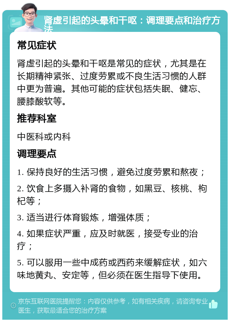 肾虚引起的头晕和干呕：调理要点和治疗方法 常见症状 肾虚引起的头晕和干呕是常见的症状，尤其是在长期精神紧张、过度劳累或不良生活习惯的人群中更为普遍。其他可能的症状包括失眠、健忘、腰膝酸软等。 推荐科室 中医科或内科 调理要点 1. 保持良好的生活习惯，避免过度劳累和熬夜； 2. 饮食上多摄入补肾的食物，如黑豆、核桃、枸杞等； 3. 适当进行体育锻炼，增强体质； 4. 如果症状严重，应及时就医，接受专业的治疗； 5. 可以服用一些中成药或西药来缓解症状，如六味地黄丸、安定等，但必须在医生指导下使用。