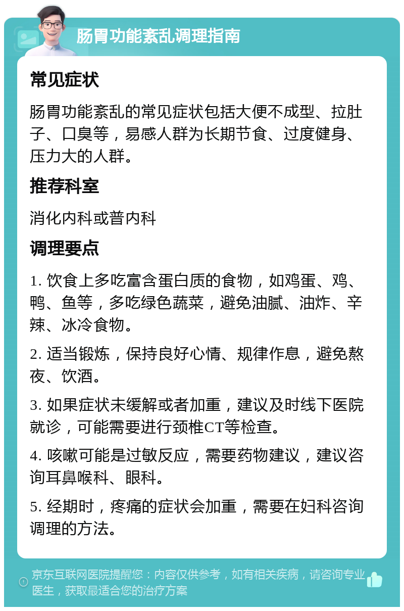 肠胃功能紊乱调理指南 常见症状 肠胃功能紊乱的常见症状包括大便不成型、拉肚子、口臭等，易感人群为长期节食、过度健身、压力大的人群。 推荐科室 消化内科或普内科 调理要点 1. 饮食上多吃富含蛋白质的食物，如鸡蛋、鸡、鸭、鱼等，多吃绿色蔬菜，避免油腻、油炸、辛辣、冰冷食物。 2. 适当锻炼，保持良好心情、规律作息，避免熬夜、饮酒。 3. 如果症状未缓解或者加重，建议及时线下医院就诊，可能需要进行颈椎CT等检查。 4. 咳嗽可能是过敏反应，需要药物建议，建议咨询耳鼻喉科、眼科。 5. 经期时，疼痛的症状会加重，需要在妇科咨询调理的方法。