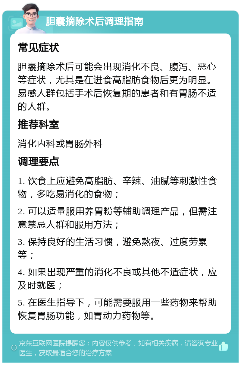 胆囊摘除术后调理指南 常见症状 胆囊摘除术后可能会出现消化不良、腹泻、恶心等症状，尤其是在进食高脂肪食物后更为明显。易感人群包括手术后恢复期的患者和有胃肠不适的人群。 推荐科室 消化内科或胃肠外科 调理要点 1. 饮食上应避免高脂肪、辛辣、油腻等刺激性食物，多吃易消化的食物； 2. 可以适量服用养胃粉等辅助调理产品，但需注意禁忌人群和服用方法； 3. 保持良好的生活习惯，避免熬夜、过度劳累等； 4. 如果出现严重的消化不良或其他不适症状，应及时就医； 5. 在医生指导下，可能需要服用一些药物来帮助恢复胃肠功能，如胃动力药物等。