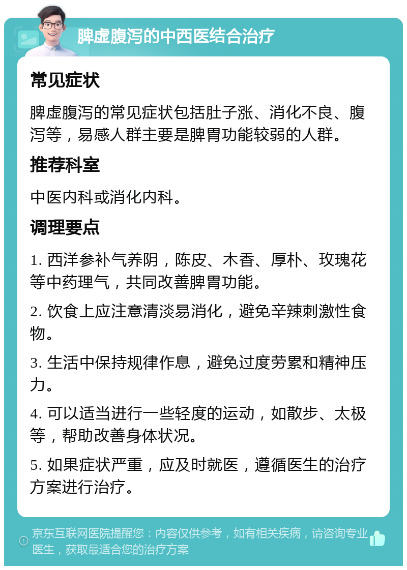 脾虚腹泻的中西医结合治疗 常见症状 脾虚腹泻的常见症状包括肚子涨、消化不良、腹泻等，易感人群主要是脾胃功能较弱的人群。 推荐科室 中医内科或消化内科。 调理要点 1. 西洋参补气养阴，陈皮、木香、厚朴、玫瑰花等中药理气，共同改善脾胃功能。 2. 饮食上应注意清淡易消化，避免辛辣刺激性食物。 3. 生活中保持规律作息，避免过度劳累和精神压力。 4. 可以适当进行一些轻度的运动，如散步、太极等，帮助改善身体状况。 5. 如果症状严重，应及时就医，遵循医生的治疗方案进行治疗。