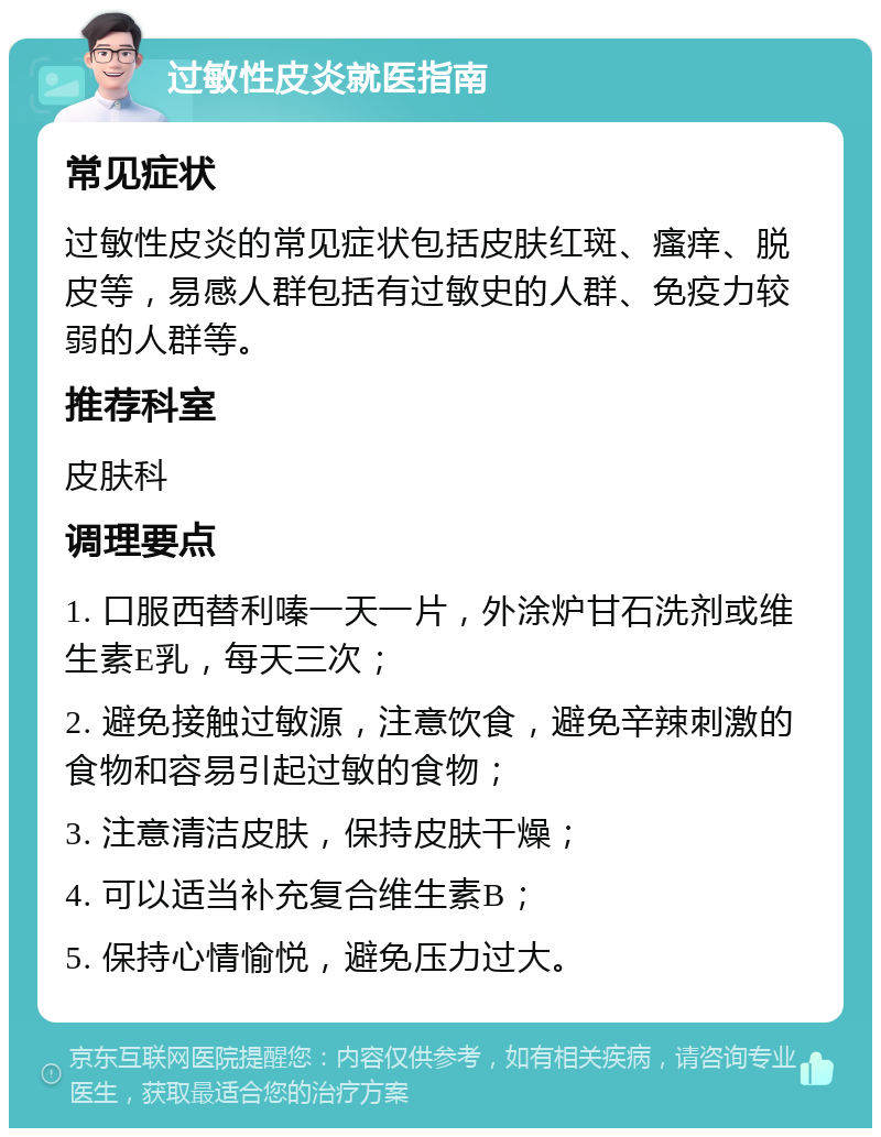 过敏性皮炎就医指南 常见症状 过敏性皮炎的常见症状包括皮肤红斑、瘙痒、脱皮等，易感人群包括有过敏史的人群、免疫力较弱的人群等。 推荐科室 皮肤科 调理要点 1. 口服西替利嗪一天一片，外涂炉甘石洗剂或维生素E乳，每天三次； 2. 避免接触过敏源，注意饮食，避免辛辣刺激的食物和容易引起过敏的食物； 3. 注意清洁皮肤，保持皮肤干燥； 4. 可以适当补充复合维生素B； 5. 保持心情愉悦，避免压力过大。