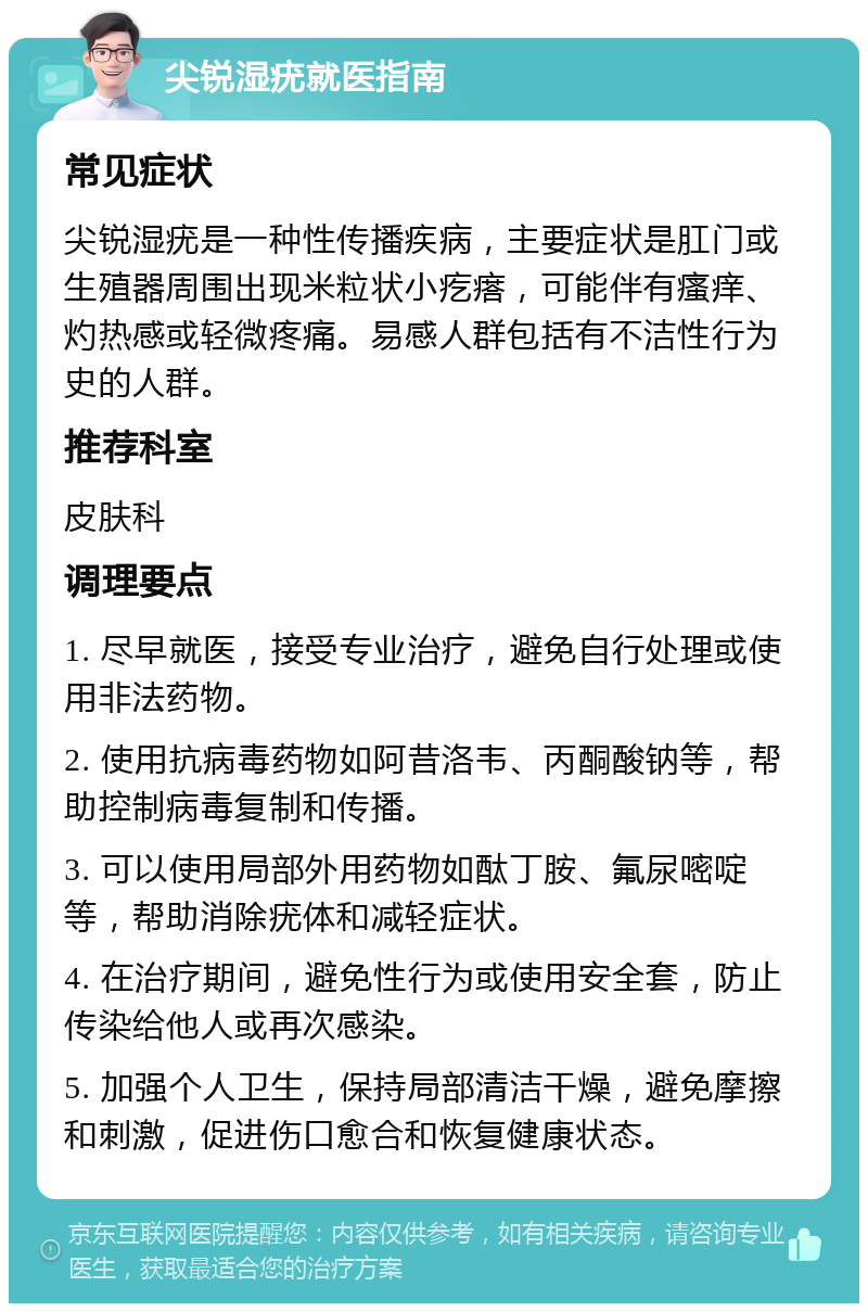 尖锐湿疣就医指南 常见症状 尖锐湿疣是一种性传播疾病，主要症状是肛门或生殖器周围出现米粒状小疙瘩，可能伴有瘙痒、灼热感或轻微疼痛。易感人群包括有不洁性行为史的人群。 推荐科室 皮肤科 调理要点 1. 尽早就医，接受专业治疗，避免自行处理或使用非法药物。 2. 使用抗病毒药物如阿昔洛韦、丙酮酸钠等，帮助控制病毒复制和传播。 3. 可以使用局部外用药物如酞丁胺、氟尿嘧啶等，帮助消除疣体和减轻症状。 4. 在治疗期间，避免性行为或使用安全套，防止传染给他人或再次感染。 5. 加强个人卫生，保持局部清洁干燥，避免摩擦和刺激，促进伤口愈合和恢复健康状态。