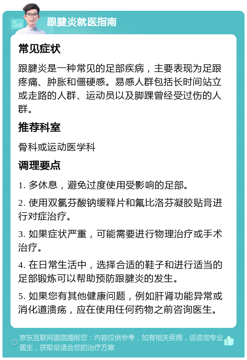 跟腱炎就医指南 常见症状 跟腱炎是一种常见的足部疾病，主要表现为足跟疼痛、肿胀和僵硬感。易感人群包括长时间站立或走路的人群、运动员以及脚踝曾经受过伤的人群。 推荐科室 骨科或运动医学科 调理要点 1. 多休息，避免过度使用受影响的足部。 2. 使用双氯芬酸钠缓释片和氟比洛芬凝胶贴膏进行对症治疗。 3. 如果症状严重，可能需要进行物理治疗或手术治疗。 4. 在日常生活中，选择合适的鞋子和进行适当的足部锻炼可以帮助预防跟腱炎的发生。 5. 如果您有其他健康问题，例如肝肾功能异常或消化道溃疡，应在使用任何药物之前咨询医生。