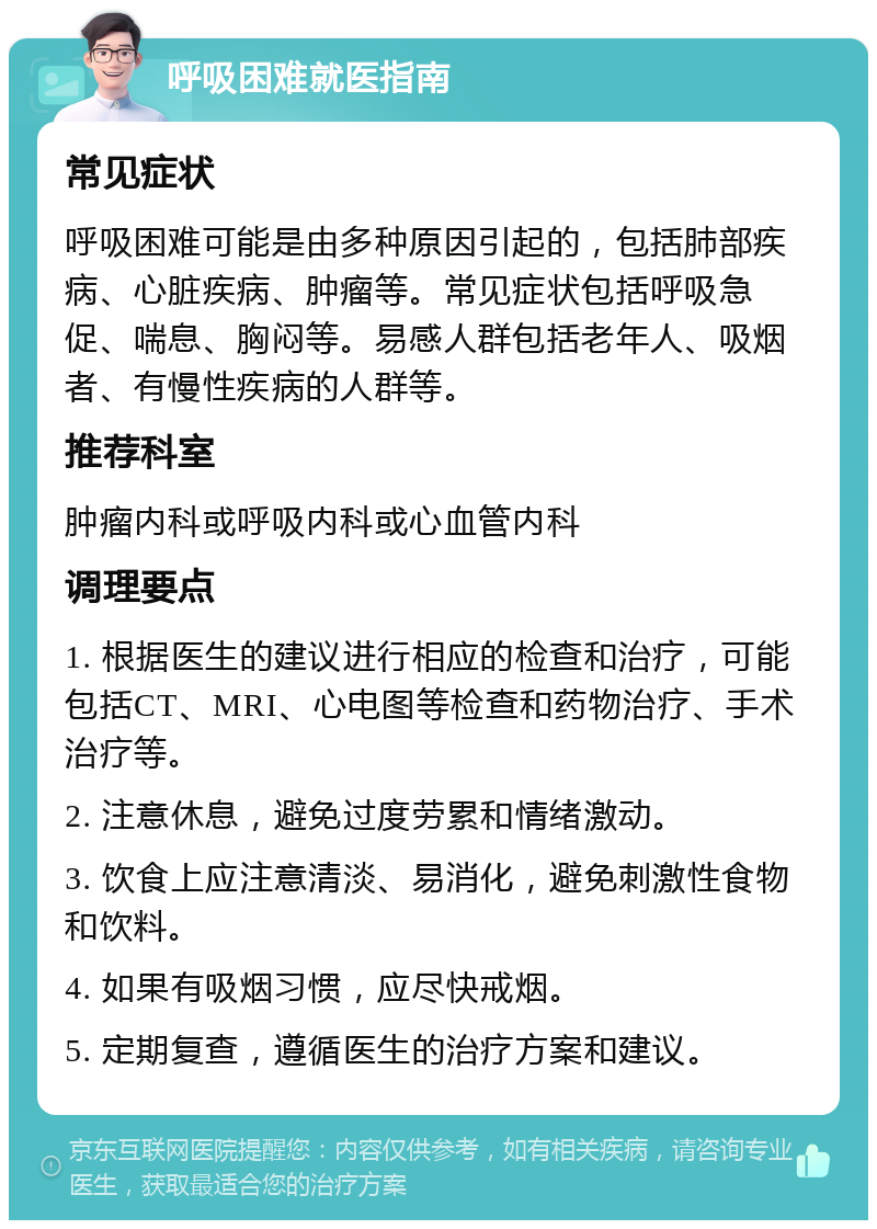 呼吸困难就医指南 常见症状 呼吸困难可能是由多种原因引起的，包括肺部疾病、心脏疾病、肿瘤等。常见症状包括呼吸急促、喘息、胸闷等。易感人群包括老年人、吸烟者、有慢性疾病的人群等。 推荐科室 肿瘤内科或呼吸内科或心血管内科 调理要点 1. 根据医生的建议进行相应的检查和治疗，可能包括CT、MRI、心电图等检查和药物治疗、手术治疗等。 2. 注意休息，避免过度劳累和情绪激动。 3. 饮食上应注意清淡、易消化，避免刺激性食物和饮料。 4. 如果有吸烟习惯，应尽快戒烟。 5. 定期复查，遵循医生的治疗方案和建议。