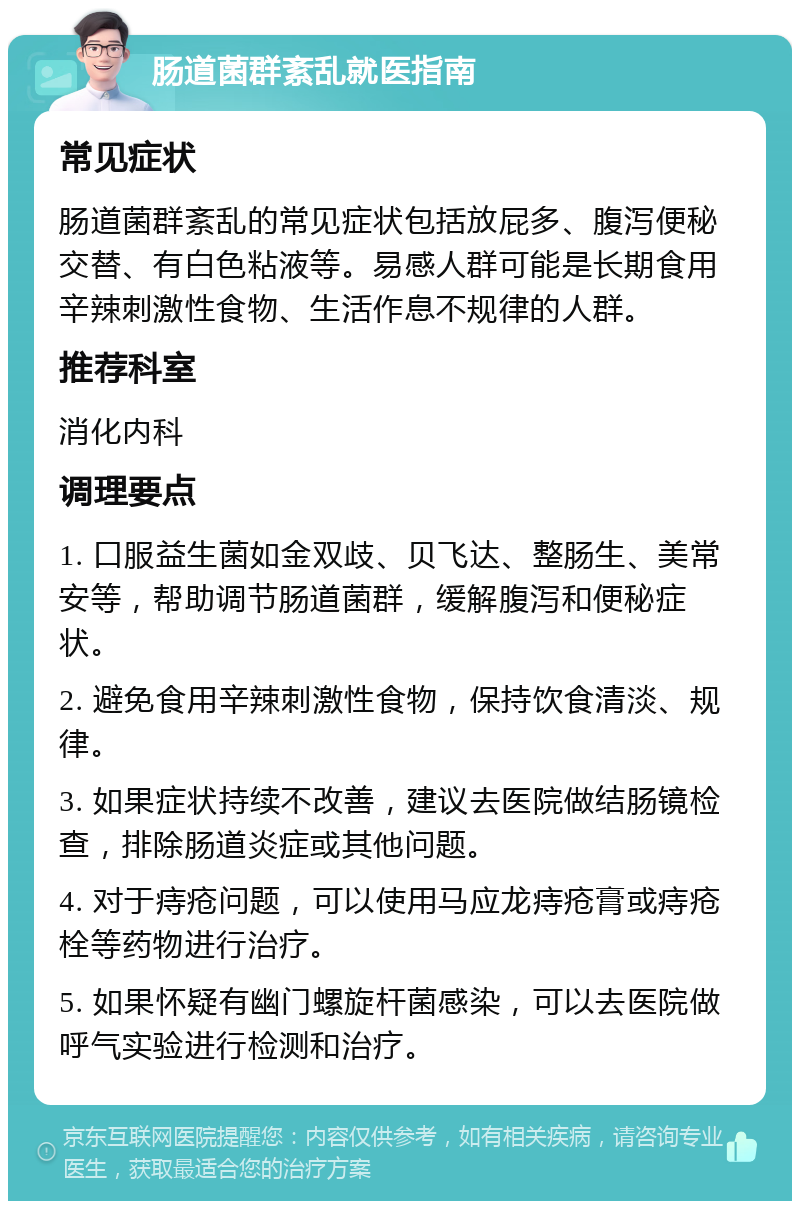 肠道菌群紊乱就医指南 常见症状 肠道菌群紊乱的常见症状包括放屁多、腹泻便秘交替、有白色粘液等。易感人群可能是长期食用辛辣刺激性食物、生活作息不规律的人群。 推荐科室 消化内科 调理要点 1. 口服益生菌如金双歧、贝飞达、整肠生、美常安等，帮助调节肠道菌群，缓解腹泻和便秘症状。 2. 避免食用辛辣刺激性食物，保持饮食清淡、规律。 3. 如果症状持续不改善，建议去医院做结肠镜检查，排除肠道炎症或其他问题。 4. 对于痔疮问题，可以使用马应龙痔疮膏或痔疮栓等药物进行治疗。 5. 如果怀疑有幽门螺旋杆菌感染，可以去医院做呼气实验进行检测和治疗。