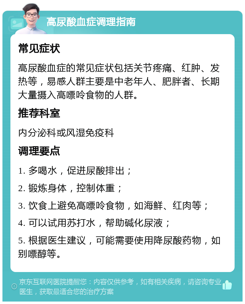 高尿酸血症调理指南 常见症状 高尿酸血症的常见症状包括关节疼痛、红肿、发热等，易感人群主要是中老年人、肥胖者、长期大量摄入高嘌呤食物的人群。 推荐科室 内分泌科或风湿免疫科 调理要点 1. 多喝水，促进尿酸排出； 2. 锻炼身体，控制体重； 3. 饮食上避免高嘌呤食物，如海鲜、红肉等； 4. 可以试用苏打水，帮助碱化尿液； 5. 根据医生建议，可能需要使用降尿酸药物，如别嘌醇等。