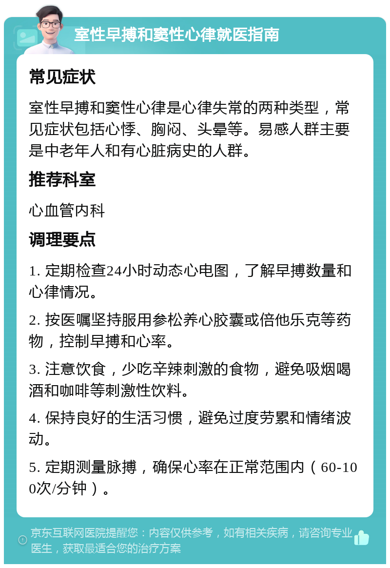 室性早搏和窦性心律就医指南 常见症状 室性早搏和窦性心律是心律失常的两种类型，常见症状包括心悸、胸闷、头晕等。易感人群主要是中老年人和有心脏病史的人群。 推荐科室 心血管内科 调理要点 1. 定期检查24小时动态心电图，了解早搏数量和心律情况。 2. 按医嘱坚持服用参松养心胶囊或倍他乐克等药物，控制早搏和心率。 3. 注意饮食，少吃辛辣刺激的食物，避免吸烟喝酒和咖啡等刺激性饮料。 4. 保持良好的生活习惯，避免过度劳累和情绪波动。 5. 定期测量脉搏，确保心率在正常范围内（60-100次/分钟）。