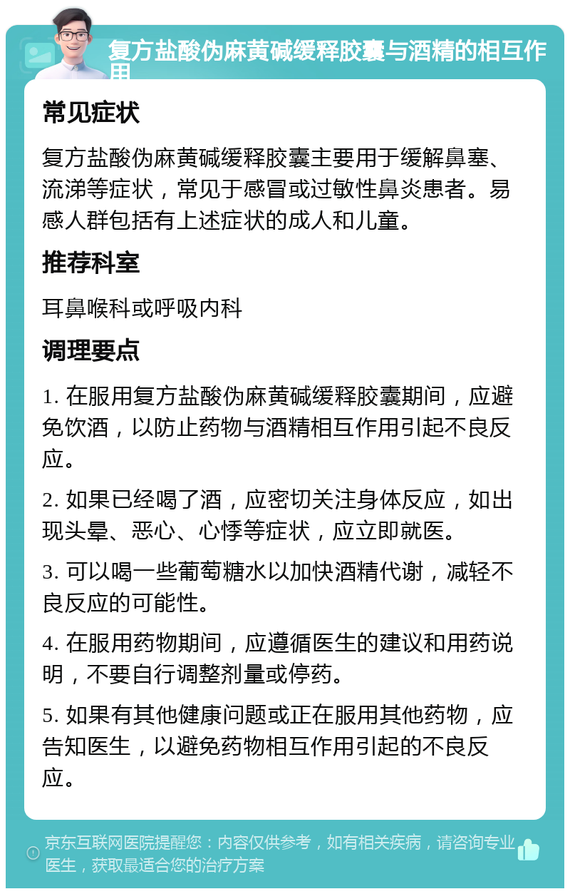 复方盐酸伪麻黄碱缓释胶囊与酒精的相互作用 常见症状 复方盐酸伪麻黄碱缓释胶囊主要用于缓解鼻塞、流涕等症状，常见于感冒或过敏性鼻炎患者。易感人群包括有上述症状的成人和儿童。 推荐科室 耳鼻喉科或呼吸内科 调理要点 1. 在服用复方盐酸伪麻黄碱缓释胶囊期间，应避免饮酒，以防止药物与酒精相互作用引起不良反应。 2. 如果已经喝了酒，应密切关注身体反应，如出现头晕、恶心、心悸等症状，应立即就医。 3. 可以喝一些葡萄糖水以加快酒精代谢，减轻不良反应的可能性。 4. 在服用药物期间，应遵循医生的建议和用药说明，不要自行调整剂量或停药。 5. 如果有其他健康问题或正在服用其他药物，应告知医生，以避免药物相互作用引起的不良反应。