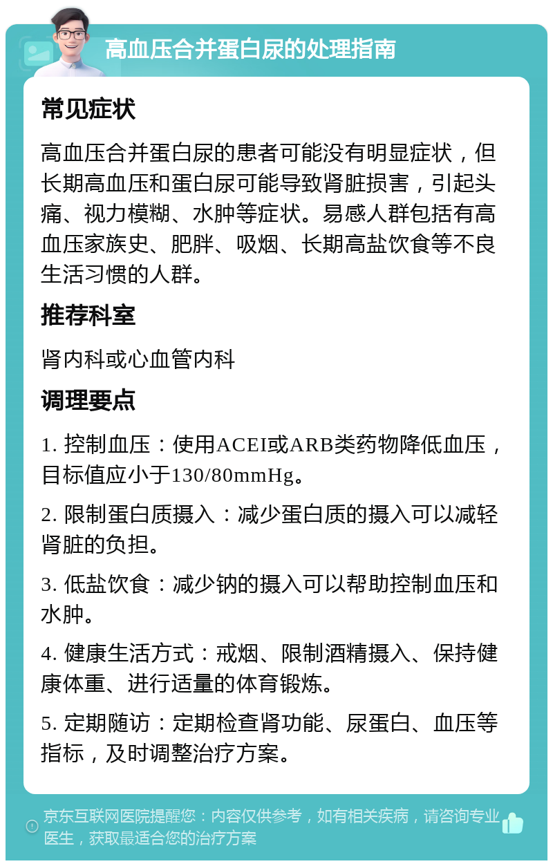 高血压合并蛋白尿的处理指南 常见症状 高血压合并蛋白尿的患者可能没有明显症状，但长期高血压和蛋白尿可能导致肾脏损害，引起头痛、视力模糊、水肿等症状。易感人群包括有高血压家族史、肥胖、吸烟、长期高盐饮食等不良生活习惯的人群。 推荐科室 肾内科或心血管内科 调理要点 1. 控制血压：使用ACEI或ARB类药物降低血压，目标值应小于130/80mmHg。 2. 限制蛋白质摄入：减少蛋白质的摄入可以减轻肾脏的负担。 3. 低盐饮食：减少钠的摄入可以帮助控制血压和水肿。 4. 健康生活方式：戒烟、限制酒精摄入、保持健康体重、进行适量的体育锻炼。 5. 定期随访：定期检查肾功能、尿蛋白、血压等指标，及时调整治疗方案。