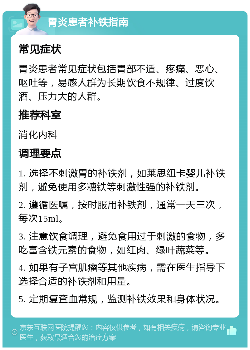 胃炎患者补铁指南 常见症状 胃炎患者常见症状包括胃部不适、疼痛、恶心、呕吐等，易感人群为长期饮食不规律、过度饮酒、压力大的人群。 推荐科室 消化内科 调理要点 1. 选择不刺激胃的补铁剂，如莱思纽卡婴儿补铁剂，避免使用多糖铁等刺激性强的补铁剂。 2. 遵循医嘱，按时服用补铁剂，通常一天三次，每次15ml。 3. 注意饮食调理，避免食用过于刺激的食物，多吃富含铁元素的食物，如红肉、绿叶蔬菜等。 4. 如果有子宫肌瘤等其他疾病，需在医生指导下选择合适的补铁剂和用量。 5. 定期复查血常规，监测补铁效果和身体状况。