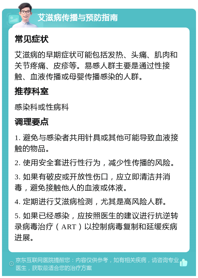 艾滋病传播与预防指南 常见症状 艾滋病的早期症状可能包括发热、头痛、肌肉和关节疼痛、皮疹等。易感人群主要是通过性接触、血液传播或母婴传播感染的人群。 推荐科室 感染科或性病科 调理要点 1. 避免与感染者共用针具或其他可能导致血液接触的物品。 2. 使用安全套进行性行为，减少性传播的风险。 3. 如果有破皮或开放性伤口，应立即清洁并消毒，避免接触他人的血液或体液。 4. 定期进行艾滋病检测，尤其是高风险人群。 5. 如果已经感染，应按照医生的建议进行抗逆转录病毒治疗（ART）以控制病毒复制和延缓疾病进展。