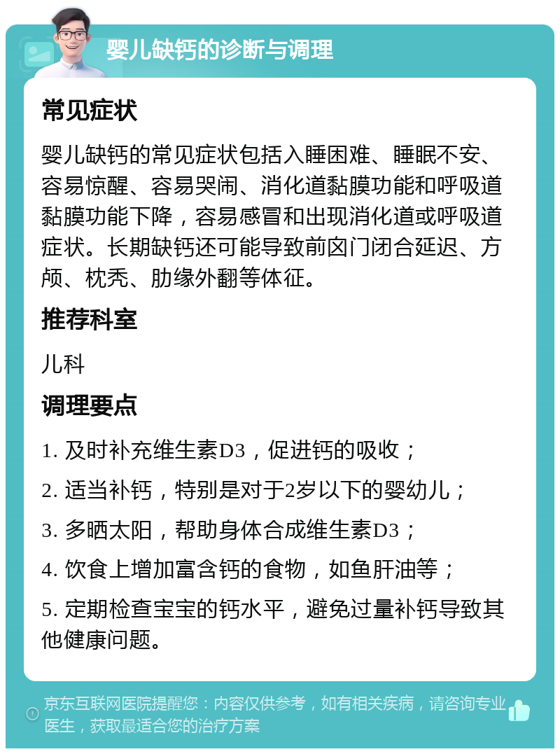 婴儿缺钙的诊断与调理 常见症状 婴儿缺钙的常见症状包括入睡困难、睡眠不安、容易惊醒、容易哭闹、消化道黏膜功能和呼吸道黏膜功能下降，容易感冒和出现消化道或呼吸道症状。长期缺钙还可能导致前囟门闭合延迟、方颅、枕秃、肋缘外翻等体征。 推荐科室 儿科 调理要点 1. 及时补充维生素D3，促进钙的吸收； 2. 适当补钙，特别是对于2岁以下的婴幼儿； 3. 多晒太阳，帮助身体合成维生素D3； 4. 饮食上增加富含钙的食物，如鱼肝油等； 5. 定期检查宝宝的钙水平，避免过量补钙导致其他健康问题。