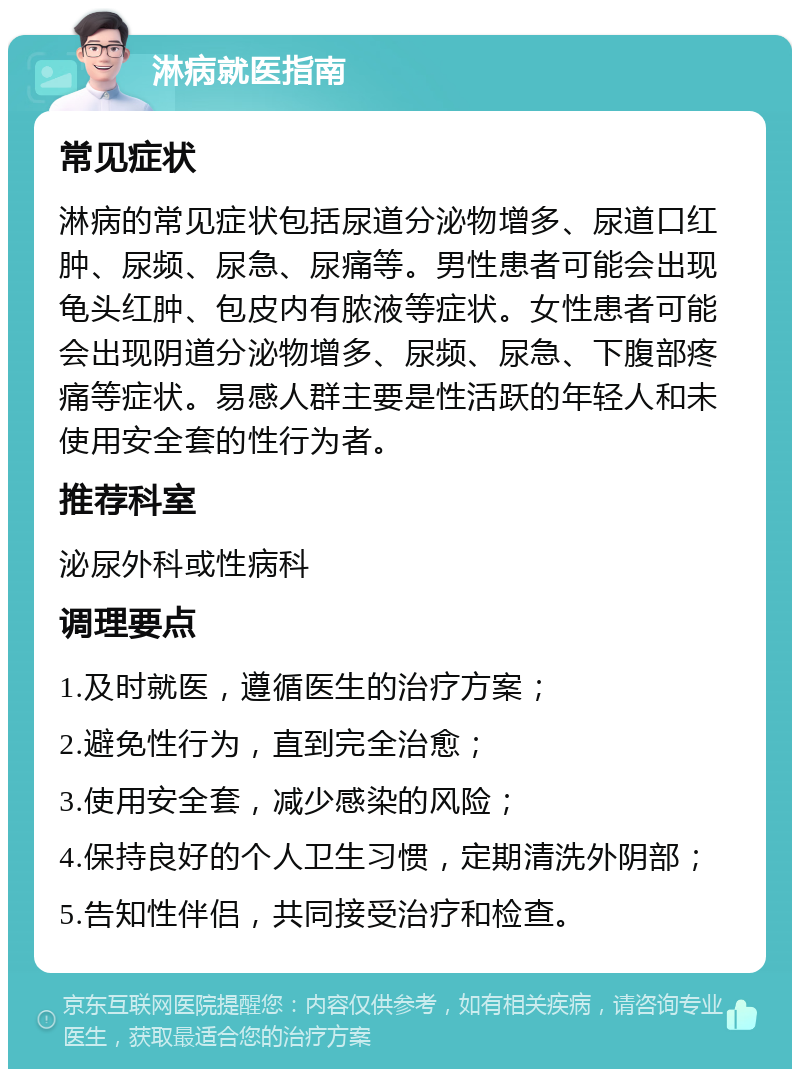 淋病就医指南 常见症状 淋病的常见症状包括尿道分泌物增多、尿道口红肿、尿频、尿急、尿痛等。男性患者可能会出现龟头红肿、包皮内有脓液等症状。女性患者可能会出现阴道分泌物增多、尿频、尿急、下腹部疼痛等症状。易感人群主要是性活跃的年轻人和未使用安全套的性行为者。 推荐科室 泌尿外科或性病科 调理要点 1.及时就医，遵循医生的治疗方案； 2.避免性行为，直到完全治愈； 3.使用安全套，减少感染的风险； 4.保持良好的个人卫生习惯，定期清洗外阴部； 5.告知性伴侣，共同接受治疗和检查。