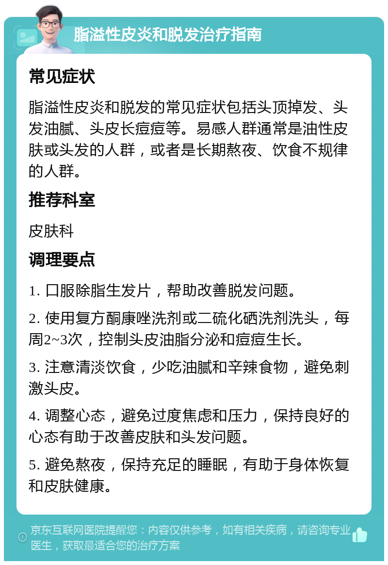 脂溢性皮炎和脱发治疗指南 常见症状 脂溢性皮炎和脱发的常见症状包括头顶掉发、头发油腻、头皮长痘痘等。易感人群通常是油性皮肤或头发的人群，或者是长期熬夜、饮食不规律的人群。 推荐科室 皮肤科 调理要点 1. 口服除脂生发片，帮助改善脱发问题。 2. 使用复方酮康唑洗剂或二硫化硒洗剂洗头，每周2~3次，控制头皮油脂分泌和痘痘生长。 3. 注意清淡饮食，少吃油腻和辛辣食物，避免刺激头皮。 4. 调整心态，避免过度焦虑和压力，保持良好的心态有助于改善皮肤和头发问题。 5. 避免熬夜，保持充足的睡眠，有助于身体恢复和皮肤健康。