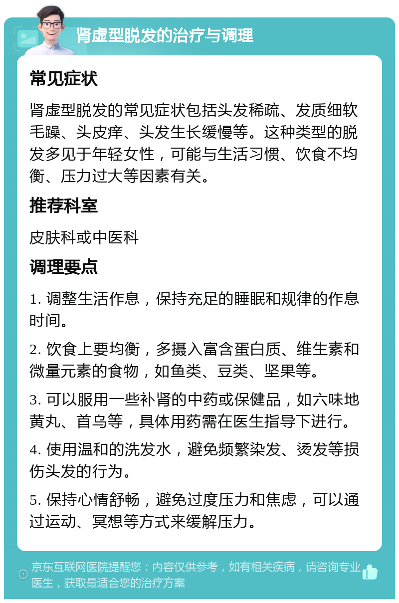 肾虚型脱发的治疗与调理 常见症状 肾虚型脱发的常见症状包括头发稀疏、发质细软毛躁、头皮痒、头发生长缓慢等。这种类型的脱发多见于年轻女性，可能与生活习惯、饮食不均衡、压力过大等因素有关。 推荐科室 皮肤科或中医科 调理要点 1. 调整生活作息，保持充足的睡眠和规律的作息时间。 2. 饮食上要均衡，多摄入富含蛋白质、维生素和微量元素的食物，如鱼类、豆类、坚果等。 3. 可以服用一些补肾的中药或保健品，如六味地黄丸、首乌等，具体用药需在医生指导下进行。 4. 使用温和的洗发水，避免频繁染发、烫发等损伤头发的行为。 5. 保持心情舒畅，避免过度压力和焦虑，可以通过运动、冥想等方式来缓解压力。