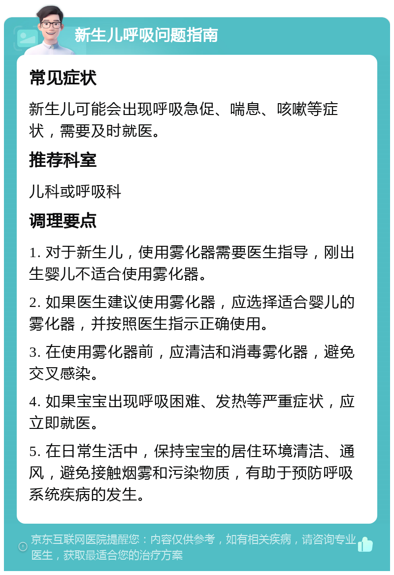 新生儿呼吸问题指南 常见症状 新生儿可能会出现呼吸急促、喘息、咳嗽等症状，需要及时就医。 推荐科室 儿科或呼吸科 调理要点 1. 对于新生儿，使用雾化器需要医生指导，刚出生婴儿不适合使用雾化器。 2. 如果医生建议使用雾化器，应选择适合婴儿的雾化器，并按照医生指示正确使用。 3. 在使用雾化器前，应清洁和消毒雾化器，避免交叉感染。 4. 如果宝宝出现呼吸困难、发热等严重症状，应立即就医。 5. 在日常生活中，保持宝宝的居住环境清洁、通风，避免接触烟雾和污染物质，有助于预防呼吸系统疾病的发生。