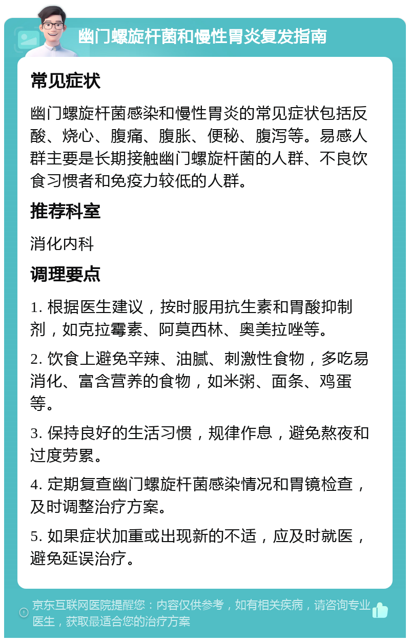 幽门螺旋杆菌和慢性胃炎复发指南 常见症状 幽门螺旋杆菌感染和慢性胃炎的常见症状包括反酸、烧心、腹痛、腹胀、便秘、腹泻等。易感人群主要是长期接触幽门螺旋杆菌的人群、不良饮食习惯者和免疫力较低的人群。 推荐科室 消化内科 调理要点 1. 根据医生建议，按时服用抗生素和胃酸抑制剂，如克拉霉素、阿莫西林、奥美拉唑等。 2. 饮食上避免辛辣、油腻、刺激性食物，多吃易消化、富含营养的食物，如米粥、面条、鸡蛋等。 3. 保持良好的生活习惯，规律作息，避免熬夜和过度劳累。 4. 定期复查幽门螺旋杆菌感染情况和胃镜检查，及时调整治疗方案。 5. 如果症状加重或出现新的不适，应及时就医，避免延误治疗。