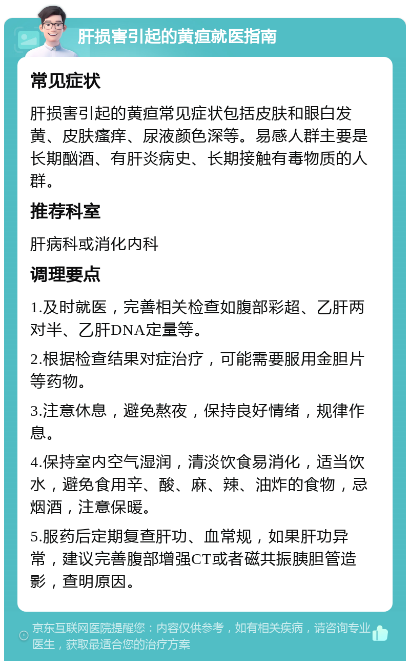 肝损害引起的黄疸就医指南 常见症状 肝损害引起的黄疸常见症状包括皮肤和眼白发黄、皮肤瘙痒、尿液颜色深等。易感人群主要是长期酗酒、有肝炎病史、长期接触有毒物质的人群。 推荐科室 肝病科或消化内科 调理要点 1.及时就医，完善相关检查如腹部彩超、乙肝两对半、乙肝DNA定量等。 2.根据检查结果对症治疗，可能需要服用金胆片等药物。 3.注意休息，避免熬夜，保持良好情绪，规律作息。 4.保持室内空气湿润，清淡饮食易消化，适当饮水，避免食用辛、酸、麻、辣、油炸的食物，忌烟酒，注意保暖。 5.服药后定期复查肝功、血常规，如果肝功异常，建议完善腹部增强CT或者磁共振胰胆管造影，查明原因。