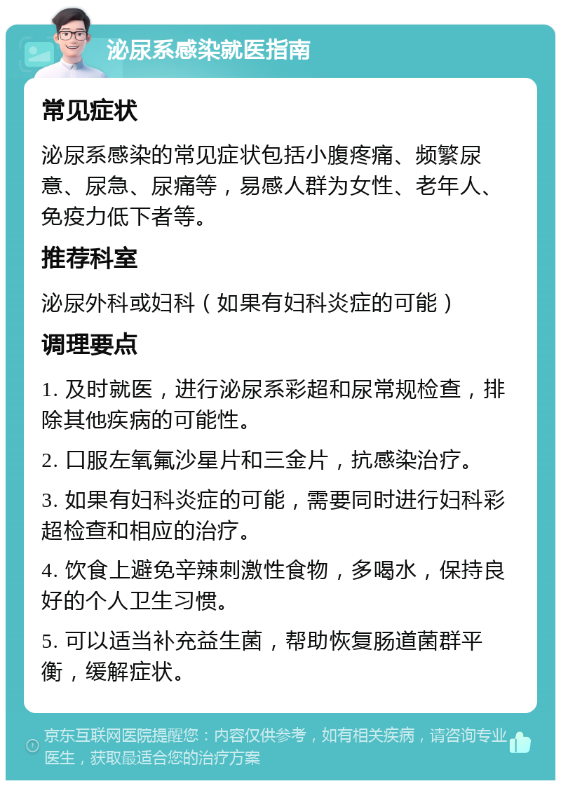 泌尿系感染就医指南 常见症状 泌尿系感染的常见症状包括小腹疼痛、频繁尿意、尿急、尿痛等，易感人群为女性、老年人、免疫力低下者等。 推荐科室 泌尿外科或妇科（如果有妇科炎症的可能） 调理要点 1. 及时就医，进行泌尿系彩超和尿常规检查，排除其他疾病的可能性。 2. 口服左氧氟沙星片和三金片，抗感染治疗。 3. 如果有妇科炎症的可能，需要同时进行妇科彩超检查和相应的治疗。 4. 饮食上避免辛辣刺激性食物，多喝水，保持良好的个人卫生习惯。 5. 可以适当补充益生菌，帮助恢复肠道菌群平衡，缓解症状。