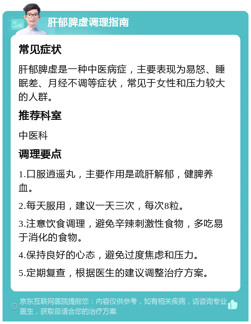 肝郁脾虚调理指南 常见症状 肝郁脾虚是一种中医病症，主要表现为易怒、睡眠差、月经不调等症状，常见于女性和压力较大的人群。 推荐科室 中医科 调理要点 1.口服逍遥丸，主要作用是疏肝解郁，健脾养血。 2.每天服用，建议一天三次，每次8粒。 3.注意饮食调理，避免辛辣刺激性食物，多吃易于消化的食物。 4.保持良好的心态，避免过度焦虑和压力。 5.定期复查，根据医生的建议调整治疗方案。