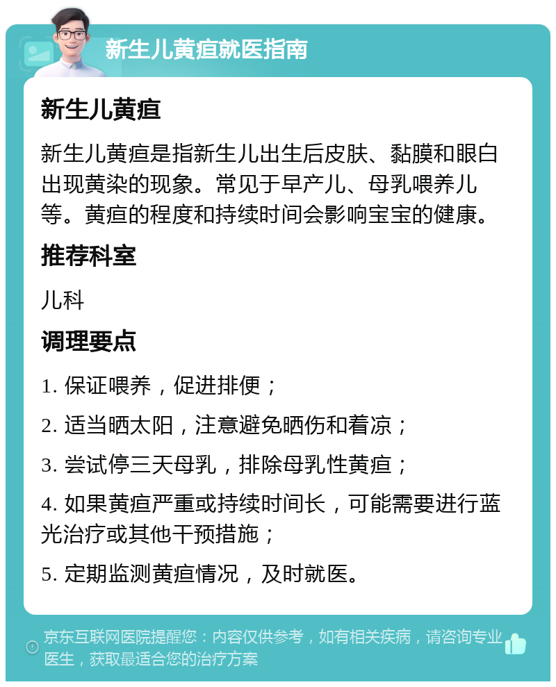 新生儿黄疸就医指南 新生儿黄疸 新生儿黄疸是指新生儿出生后皮肤、黏膜和眼白出现黄染的现象。常见于早产儿、母乳喂养儿等。黄疸的程度和持续时间会影响宝宝的健康。 推荐科室 儿科 调理要点 1. 保证喂养，促进排便； 2. 适当晒太阳，注意避免晒伤和着凉； 3. 尝试停三天母乳，排除母乳性黄疸； 4. 如果黄疸严重或持续时间长，可能需要进行蓝光治疗或其他干预措施； 5. 定期监测黄疸情况，及时就医。