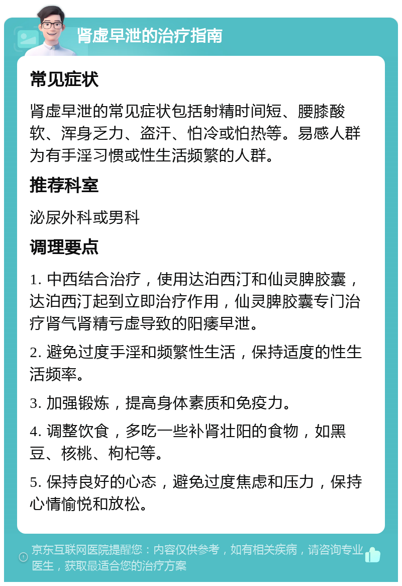 肾虚早泄的治疗指南 常见症状 肾虚早泄的常见症状包括射精时间短、腰膝酸软、浑身乏力、盗汗、怕冷或怕热等。易感人群为有手淫习惯或性生活频繁的人群。 推荐科室 泌尿外科或男科 调理要点 1. 中西结合治疗，使用达泊西汀和仙灵脾胶囊，达泊西汀起到立即治疗作用，仙灵脾胶囊专门治疗肾气肾精亏虚导致的阳痿早泄。 2. 避免过度手淫和频繁性生活，保持适度的性生活频率。 3. 加强锻炼，提高身体素质和免疫力。 4. 调整饮食，多吃一些补肾壮阳的食物，如黑豆、核桃、枸杞等。 5. 保持良好的心态，避免过度焦虑和压力，保持心情愉悦和放松。