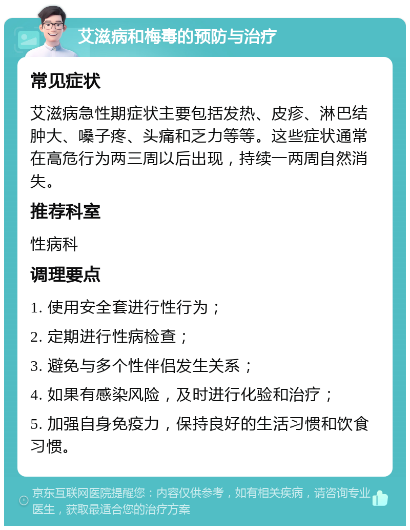 艾滋病和梅毒的预防与治疗 常见症状 艾滋病急性期症状主要包括发热、皮疹、淋巴结肿大、嗓子疼、头痛和乏力等等。这些症状通常在高危行为两三周以后出现，持续一两周自然消失。 推荐科室 性病科 调理要点 1. 使用安全套进行性行为； 2. 定期进行性病检查； 3. 避免与多个性伴侣发生关系； 4. 如果有感染风险，及时进行化验和治疗； 5. 加强自身免疫力，保持良好的生活习惯和饮食习惯。