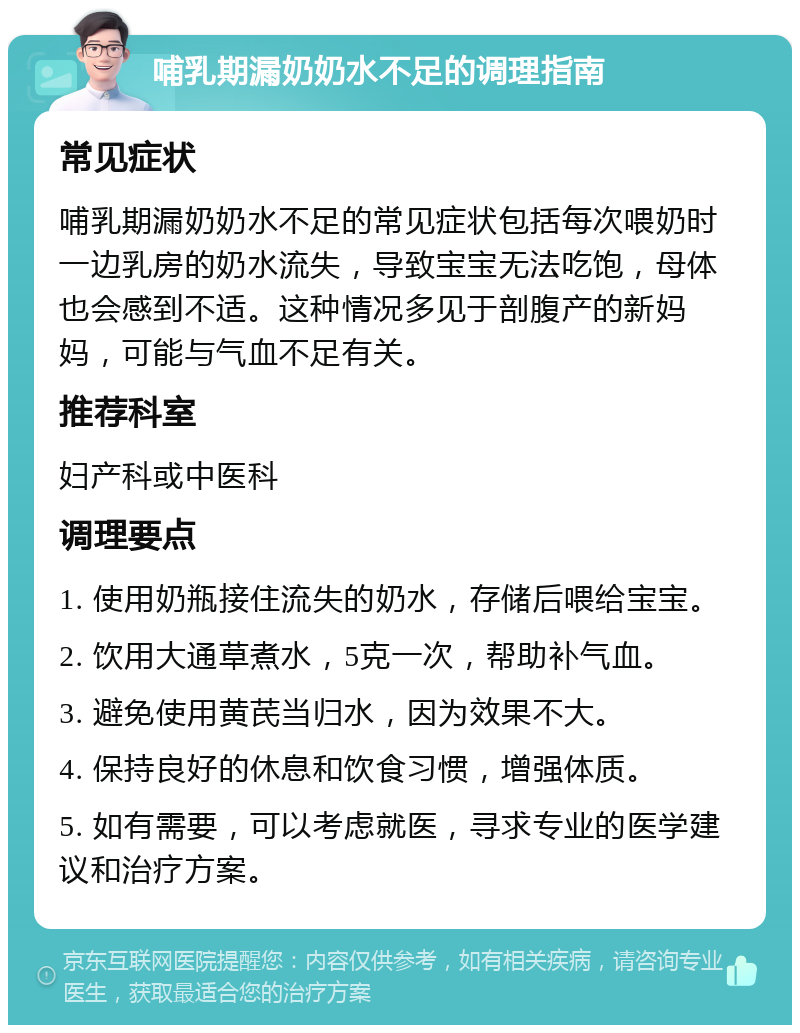 哺乳期漏奶奶水不足的调理指南 常见症状 哺乳期漏奶奶水不足的常见症状包括每次喂奶时一边乳房的奶水流失，导致宝宝无法吃饱，母体也会感到不适。这种情况多见于剖腹产的新妈妈，可能与气血不足有关。 推荐科室 妇产科或中医科 调理要点 1. 使用奶瓶接住流失的奶水，存储后喂给宝宝。 2. 饮用大通草煮水，5克一次，帮助补气血。 3. 避免使用黄芪当归水，因为效果不大。 4. 保持良好的休息和饮食习惯，增强体质。 5. 如有需要，可以考虑就医，寻求专业的医学建议和治疗方案。