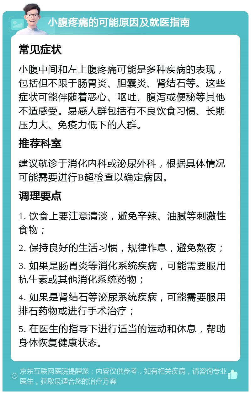 小腹疼痛的可能原因及就医指南 常见症状 小腹中间和左上腹疼痛可能是多种疾病的表现，包括但不限于肠胃炎、胆囊炎、肾结石等。这些症状可能伴随着恶心、呕吐、腹泻或便秘等其他不适感受。易感人群包括有不良饮食习惯、长期压力大、免疫力低下的人群。 推荐科室 建议就诊于消化内科或泌尿外科，根据具体情况可能需要进行B超检查以确定病因。 调理要点 1. 饮食上要注意清淡，避免辛辣、油腻等刺激性食物； 2. 保持良好的生活习惯，规律作息，避免熬夜； 3. 如果是肠胃炎等消化系统疾病，可能需要服用抗生素或其他消化系统药物； 4. 如果是肾结石等泌尿系统疾病，可能需要服用排石药物或进行手术治疗； 5. 在医生的指导下进行适当的运动和休息，帮助身体恢复健康状态。