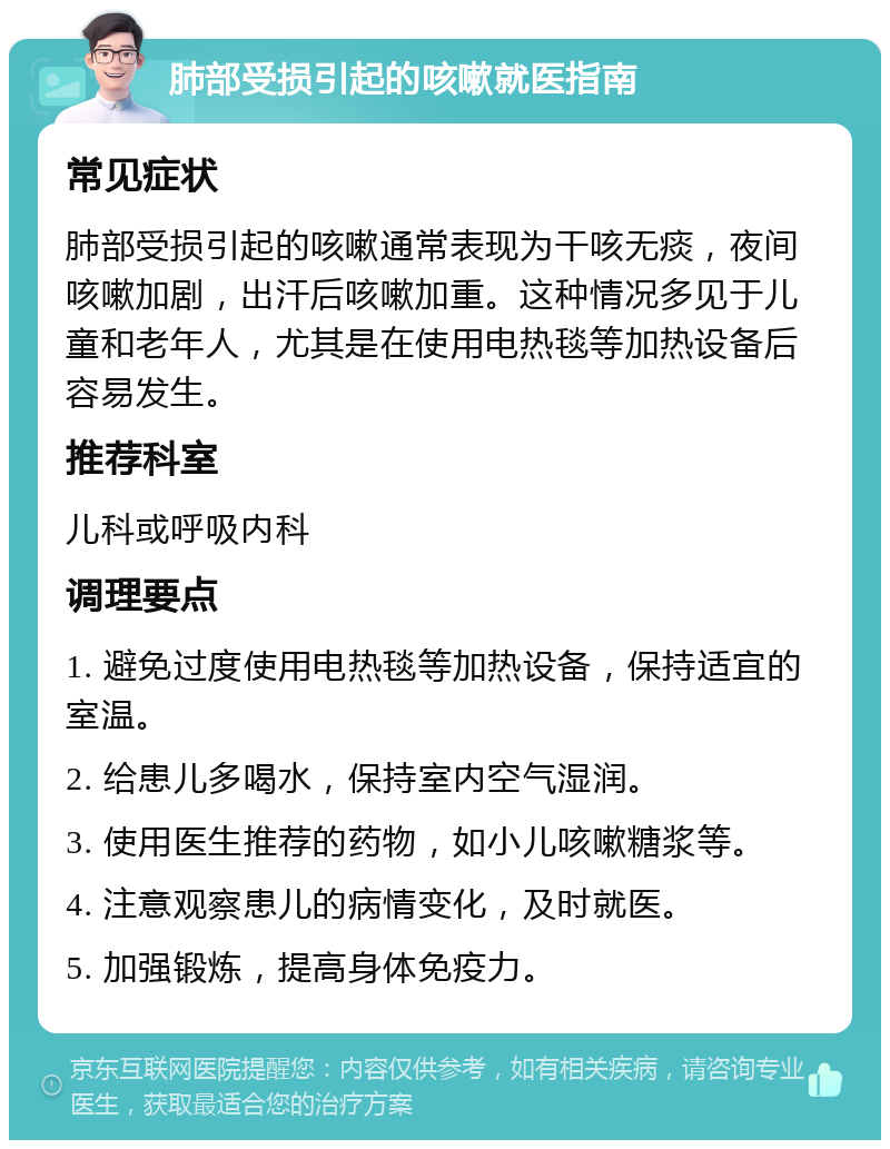 肺部受损引起的咳嗽就医指南 常见症状 肺部受损引起的咳嗽通常表现为干咳无痰，夜间咳嗽加剧，出汗后咳嗽加重。这种情况多见于儿童和老年人，尤其是在使用电热毯等加热设备后容易发生。 推荐科室 儿科或呼吸内科 调理要点 1. 避免过度使用电热毯等加热设备，保持适宜的室温。 2. 给患儿多喝水，保持室内空气湿润。 3. 使用医生推荐的药物，如小儿咳嗽糖浆等。 4. 注意观察患儿的病情变化，及时就医。 5. 加强锻炼，提高身体免疫力。