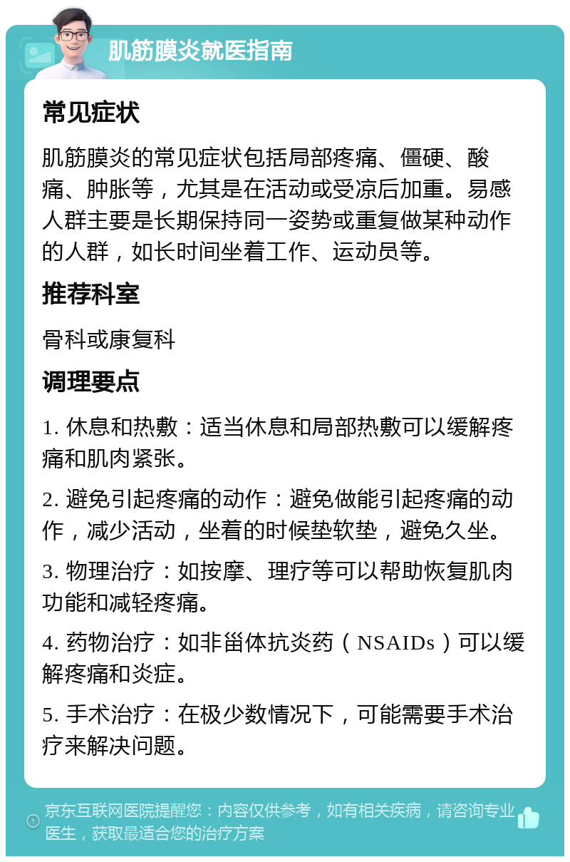 肌筋膜炎就医指南 常见症状 肌筋膜炎的常见症状包括局部疼痛、僵硬、酸痛、肿胀等，尤其是在活动或受凉后加重。易感人群主要是长期保持同一姿势或重复做某种动作的人群，如长时间坐着工作、运动员等。 推荐科室 骨科或康复科 调理要点 1. 休息和热敷：适当休息和局部热敷可以缓解疼痛和肌肉紧张。 2. 避免引起疼痛的动作：避免做能引起疼痛的动作，减少活动，坐着的时候垫软垫，避免久坐。 3. 物理治疗：如按摩、理疗等可以帮助恢复肌肉功能和减轻疼痛。 4. 药物治疗：如非甾体抗炎药（NSAIDs）可以缓解疼痛和炎症。 5. 手术治疗：在极少数情况下，可能需要手术治疗来解决问题。