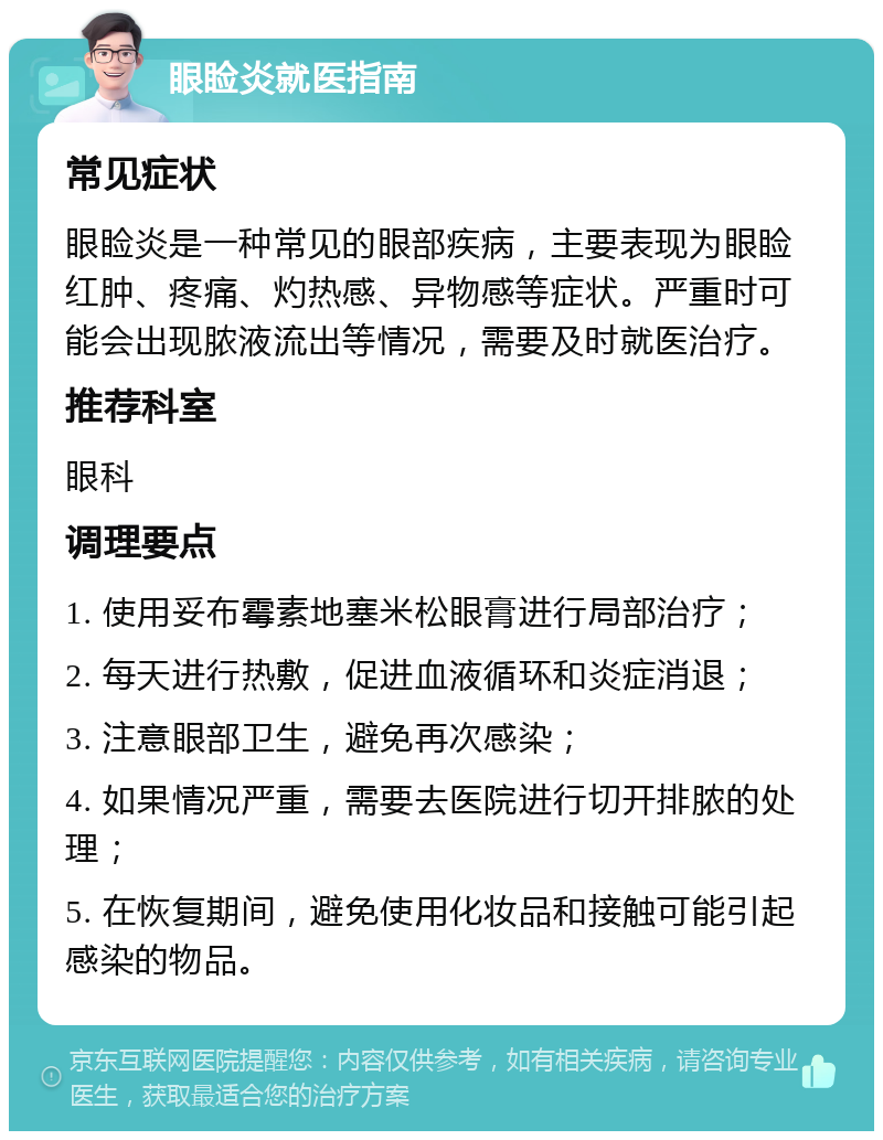 眼睑炎就医指南 常见症状 眼睑炎是一种常见的眼部疾病，主要表现为眼睑红肿、疼痛、灼热感、异物感等症状。严重时可能会出现脓液流出等情况，需要及时就医治疗。 推荐科室 眼科 调理要点 1. 使用妥布霉素地塞米松眼膏进行局部治疗； 2. 每天进行热敷，促进血液循环和炎症消退； 3. 注意眼部卫生，避免再次感染； 4. 如果情况严重，需要去医院进行切开排脓的处理； 5. 在恢复期间，避免使用化妆品和接触可能引起感染的物品。