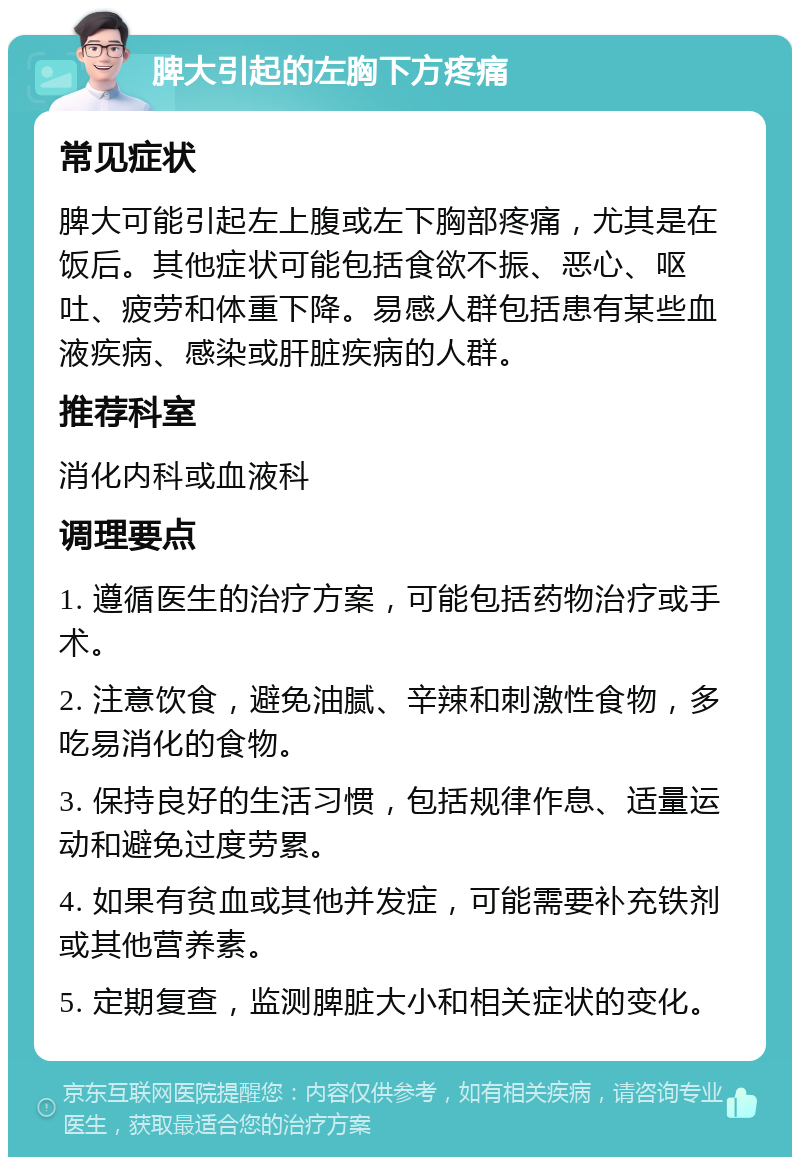 脾大引起的左胸下方疼痛 常见症状 脾大可能引起左上腹或左下胸部疼痛，尤其是在饭后。其他症状可能包括食欲不振、恶心、呕吐、疲劳和体重下降。易感人群包括患有某些血液疾病、感染或肝脏疾病的人群。 推荐科室 消化内科或血液科 调理要点 1. 遵循医生的治疗方案，可能包括药物治疗或手术。 2. 注意饮食，避免油腻、辛辣和刺激性食物，多吃易消化的食物。 3. 保持良好的生活习惯，包括规律作息、适量运动和避免过度劳累。 4. 如果有贫血或其他并发症，可能需要补充铁剂或其他营养素。 5. 定期复查，监测脾脏大小和相关症状的变化。