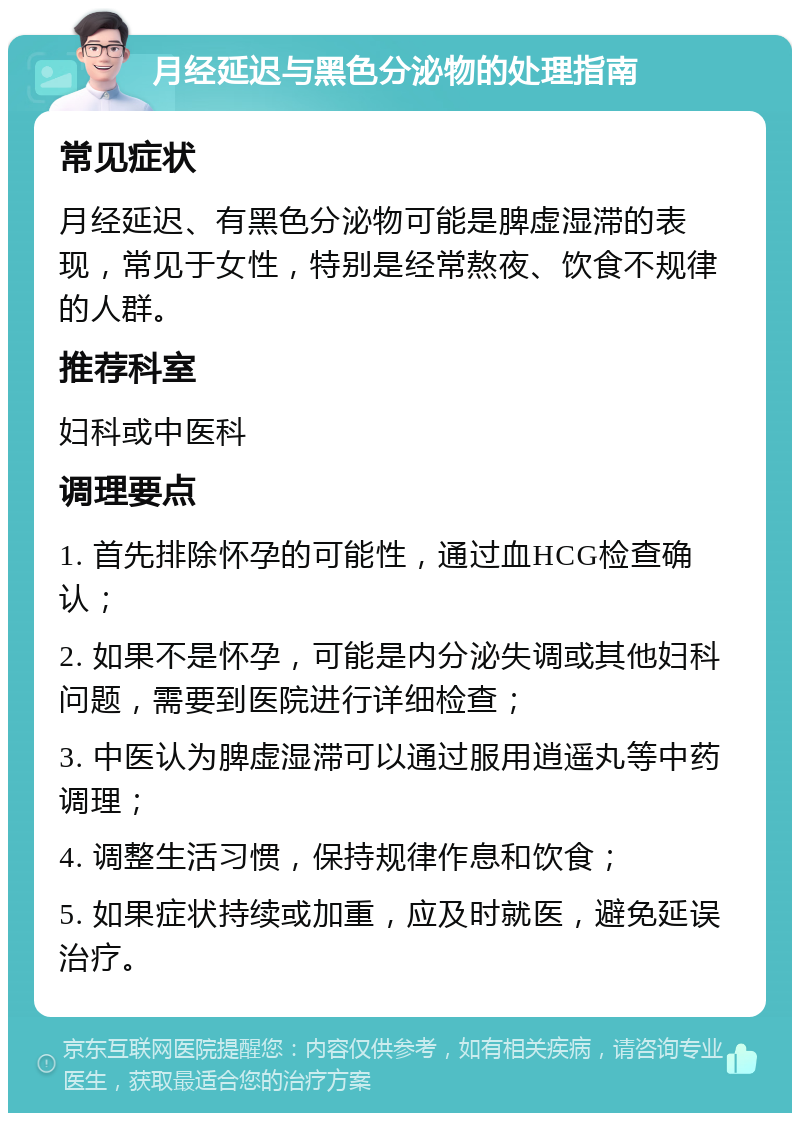 月经延迟与黑色分泌物的处理指南 常见症状 月经延迟、有黑色分泌物可能是脾虚湿滞的表现，常见于女性，特别是经常熬夜、饮食不规律的人群。 推荐科室 妇科或中医科 调理要点 1. 首先排除怀孕的可能性，通过血HCG检查确认； 2. 如果不是怀孕，可能是内分泌失调或其他妇科问题，需要到医院进行详细检查； 3. 中医认为脾虚湿滞可以通过服用逍遥丸等中药调理； 4. 调整生活习惯，保持规律作息和饮食； 5. 如果症状持续或加重，应及时就医，避免延误治疗。