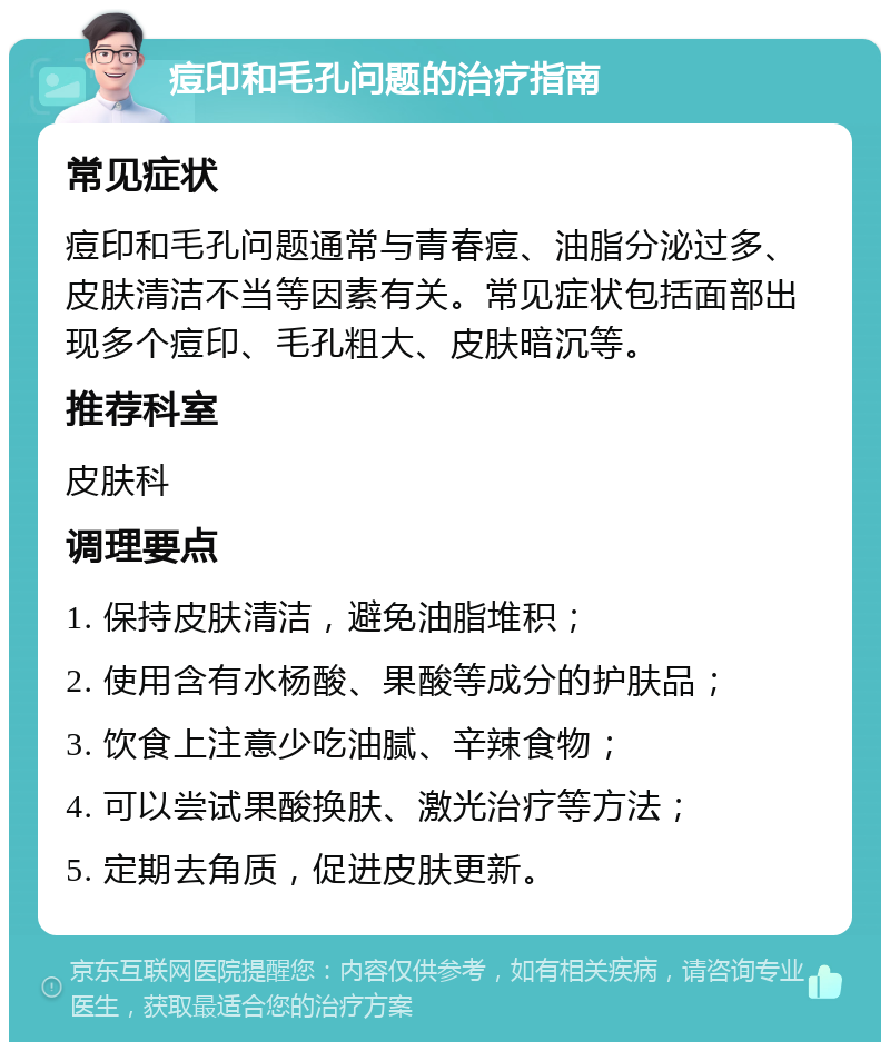 痘印和毛孔问题的治疗指南 常见症状 痘印和毛孔问题通常与青春痘、油脂分泌过多、皮肤清洁不当等因素有关。常见症状包括面部出现多个痘印、毛孔粗大、皮肤暗沉等。 推荐科室 皮肤科 调理要点 1. 保持皮肤清洁，避免油脂堆积； 2. 使用含有水杨酸、果酸等成分的护肤品； 3. 饮食上注意少吃油腻、辛辣食物； 4. 可以尝试果酸换肤、激光治疗等方法； 5. 定期去角质，促进皮肤更新。